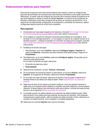 56 Capítulo 2 Tareas de impresión ESWW
Instrucciones básicas para imprimir
Esta sección proporciona las instrucciones básicas para imprimir cuando se configuran las
opciones del controlador de impresora para esta impresora (Windows) o para Apple LaserWriter
(Macintosh). Si puede, trate de configurar las opciones de la impresora desde el programa en el
que está trabajando o desde el cuadro de diálogo Imprimir. La mayoría de los programas de
Windows y Macintosh le permiten configurar las opciones de impresora de esta forma. Si no
dispone de una determinada configuración en el programa o controlador de impresora, deberá
configurarlas desde el panel de control de la impresora.
Para imprimir
1 Compruebe que haya papel cargado en la impresora. Consulte Cómo cargar las bandejas
de entrada o www.hp.com/support/lj9050_lj9040 para obtener instrucciones.
2 Si ha cargado un soporte de impresión de tamaño personalizado en la bandeja 2, en la
bandeja 3 o en la bandeja opcional 4, o si ha cargado un soporte de cualquier tamaño en la
bandeja opcional 1, configure la bandeja con el tamaño de papel que ha cargado. Consulte
Cómo cargar las bandejas de entrada o www.hp.com/support/lj9050_lj9040 para obtener
instrucciones.
3 Establezca el tamaño del papel.
• Para Windows: en el menú Archivo, seleccione Configurar página o Imprimir. Si
selecciona Imprimir, compruebe que esta impresora esté seleccionada y haga clic en
Propiedades.
4 Para Macintosh: en el menú Archivo, seleccione Configurar página. Compruebe que la
impresora esté seleccionada.
En el cuadro de tamaño de papel, seleccione:
• El tamaño de papel que utiliza.
• Personalizado.
5 Seleccione la orientación, es decir, Vertical u Horizontal.
6 Si el controlador de impresora todavía no está abierto, en el menú Archivo, seleccione
Imprimir. En programas de Windows, seleccione también Propiedades.
7 En el cuadro de origen del papel, seleccione el tamaño y tipo de papel o seleccione la
bandeja desde la que desea que salga el papel. Véase Especificación de papel para
imprimir.
8 Seleccione el resto de los valores que desee configurar, como por ejemplo impresión a
doble cara (si la impresora tiene instalado un duplexer opcional), filigranas o primera página
diferente. Si desea obtener más información sobre estos valores, consulte las tareas de esta
sección y de la siguiente (Tareas avanzadas de impresión).
9 La bandeja superior de salida estándar es la ubicación de salida predeterminada. Utilice
esta ubicación como salida para tipos estándar de soportes de impresión. Para etiquetas,
transparencias y papel pesado, utilice la bandeja de salida izquierda. O bien, seleccione un
accesorio de salida opcional, como el apilador o el apilador/grapadora.
10 Seleccione el comando Imprimir para imprimir el trabajo.
 