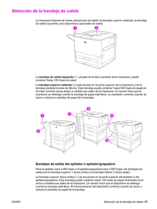 ESWW Selección de la bandeja de salida 57
Selección de la bandeja de salida
La impresora dispone de varias ubicaciones de salida: la bandeja superior estándar, la bandeja
de salida izquierda y los dispositivos opcionales de salida.
La bandeja de salida izquierda (1), situada en el lado izquierdo de la impresora, puede
contener hasta 100 hojas de papel.
La bandeja superior estándar (2) está situada en la parte superior de la impresora y es la
bandeja predeterminada de fábrica. Esta bandeja puede contener hasta 500 hojas de papel en
el orden correcto (boca abajo) a medida que salen de la impresora. Un sensor hace que la
impresora se detenga cuando la bandeja de papel esté llena. La impresión continúa cuando se
vacía o reduce la cantidad de papel de la bandeja.
Bandejas de salida del apilador o apilador/grapadora
Para el apilador para 3.000 hojas o el apilador/grapadora para 3.000 hojas, las bandejas de
salida son la bandeja superior 1 (boca arriba) y la bandeja inferior 2 (boca abajo).
La bandeja superior (boca arriba) (1) se encuentra en la parte superior del apilador o del
apilador/grapadora. Esta bandeja puede contener hasta 100 hojas de papel ordenadas boca
arriba a medida que salen de la impresora. Un sensor hace que el dispositivo se detenga
cuando la bandeja esté llena. El funcionamiento del dispositivo continúa cuando se vacía o
reduce la cantidad de papel de la bandeja.
11 12
11
12
13
14
15
16
 
