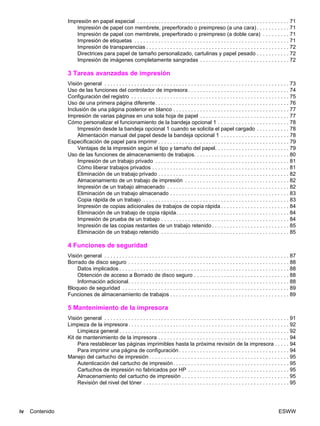 iv Contenido ESWW
Impresión en papel especial . . . . . . . . . . . . . . . . . . . . . . . . . . . . . . . . . . . . . . . . . . . . . . . . . . . 71
Impresión de papel con membrete, preperforado o preimpreso (a una cara) . . . . . . . . . . . 71
Impresión de papel con membrete, preperforado o preimpreso (a doble cara) . . . . . . . . . 71
Impresión de etiquetas . . . . . . . . . . . . . . . . . . . . . . . . . . . . . . . . . . . . . . . . . . . . . . . . . . . . 71
Impresión de transparencias . . . . . . . . . . . . . . . . . . . . . . . . . . . . . . . . . . . . . . . . . . . . . . . . 72
Directrices para papel de tamaño personalizado, cartulinas y papel pesado . . . . . . . . . . . 72
Impresión de imágenes completamente sangradas . . . . . . . . . . . . . . . . . . . . . . . . . . . . . . 72
3 Tareas avanzadas de impresión
Visión general . . . . . . . . . . . . . . . . . . . . . . . . . . . . . . . . . . . . . . . . . . . . . . . . . . . . . . . . . . . . . . 73
Uso de las funciones del controlador de impresora. . . . . . . . . . . . . . . . . . . . . . . . . . . . . . . . . . 74
Configuración del registro . . . . . . . . . . . . . . . . . . . . . . . . . . . . . . . . . . . . . . . . . . . . . . . . . . . . . 75
Uso de una primera página diferente. . . . . . . . . . . . . . . . . . . . . . . . . . . . . . . . . . . . . . . . . . . . . 76
Inclusión de una página posterior en blanco . . . . . . . . . . . . . . . . . . . . . . . . . . . . . . . . . . . . . . . 77
Impresión de varias páginas en una sola hoja de papel . . . . . . . . . . . . . . . . . . . . . . . . . . . . . . 77
Cómo personalizar el funcionamiento de la bandeja opcional 1 . . . . . . . . . . . . . . . . . . . . . . . . 78
Impresión desde la bandeja opcional 1 cuando se solicita el papel cargado . . . . . . . . . . . 78
Alimentación manual del papel desde la bandeja opcional 1 . . . . . . . . . . . . . . . . . . . . . . . 78
Especificación de papel para imprimir . . . . . . . . . . . . . . . . . . . . . . . . . . . . . . . . . . . . . . . . . . . . 79
Ventajas de la impresión según el tipo y tamaño del papel. . . . . . . . . . . . . . . . . . . . . . . . . 79
Uso de las funciones de almacenamiento de trabajos. . . . . . . . . . . . . . . . . . . . . . . . . . . . . . . . 80
Impresión de un trabajo privado . . . . . . . . . . . . . . . . . . . . . . . . . . . . . . . . . . . . . . . . . . . . . 81
Cómo liberar trabajos privados . . . . . . . . . . . . . . . . . . . . . . . . . . . . . . . . . . . . . . . . . . . . . . 81
Eliminación de un trabajo privado . . . . . . . . . . . . . . . . . . . . . . . . . . . . . . . . . . . . . . . . . . . . 82
Almacenamiento de un trabajo de impresión . . . . . . . . . . . . . . . . . . . . . . . . . . . . . . . . . . . 82
Impresión de un trabajo almacenado . . . . . . . . . . . . . . . . . . . . . . . . . . . . . . . . . . . . . . . . . 82
Eliminación de un trabajo almacenado . . . . . . . . . . . . . . . . . . . . . . . . . . . . . . . . . . . . . . . . 83
Copia rápida de un trabajo . . . . . . . . . . . . . . . . . . . . . . . . . . . . . . . . . . . . . . . . . . . . . . . . . 83
Impresión de copias adicionales de trabajos de copia rápida . . . . . . . . . . . . . . . . . . . . . . . 84
Eliminación de un trabajo de copia rápida. . . . . . . . . . . . . . . . . . . . . . . . . . . . . . . . . . . . . . 84
Impresión de prueba de un trabajo . . . . . . . . . . . . . . . . . . . . . . . . . . . . . . . . . . . . . . . . . . . 84
Impresión de las copias restantes de un trabajo retenido . . . . . . . . . . . . . . . . . . . . . . . . . . 85
Eliminación de un trabajo retenido . . . . . . . . . . . . . . . . . . . . . . . . . . . . . . . . . . . . . . . . . . . 85
4 Funciones de seguridad
Visión general . . . . . . . . . . . . . . . . . . . . . . . . . . . . . . . . . . . . . . . . . . . . . . . . . . . . . . . . . . . . . . 87
Borrado de disco seguro . . . . . . . . . . . . . . . . . . . . . . . . . . . . . . . . . . . . . . . . . . . . . . . . . . . . . . 88
Datos implicados . . . . . . . . . . . . . . . . . . . . . . . . . . . . . . . . . . . . . . . . . . . . . . . . . . . . . . . . . 88
Obtención de acceso a Borrado de disco seguro . . . . . . . . . . . . . . . . . . . . . . . . . . . . . . . . 88
Información adicional. . . . . . . . . . . . . . . . . . . . . . . . . . . . . . . . . . . . . . . . . . . . . . . . . . . . . . 88
Bloqueo de seguridad . . . . . . . . . . . . . . . . . . . . . . . . . . . . . . . . . . . . . . . . . . . . . . . . . . . . . . . . 89
Funciones de almacenamiento de trabajos . . . . . . . . . . . . . . . . . . . . . . . . . . . . . . . . . . . . . . . . 89
5 Mantenimiento de la impresora
Visión general . . . . . . . . . . . . . . . . . . . . . . . . . . . . . . . . . . . . . . . . . . . . . . . . . . . . . . . . . . . . . . 91
Limpieza de la impresora. . . . . . . . . . . . . . . . . . . . . . . . . . . . . . . . . . . . . . . . . . . . . . . . . . . . . . 92
Limpieza general . . . . . . . . . . . . . . . . . . . . . . . . . . . . . . . . . . . . . . . . . . . . . . . . . . . . . . . . . 92
Kit de mantenimiento de la impresora . . . . . . . . . . . . . . . . . . . . . . . . . . . . . . . . . . . . . . . . . . . . 94
Para restablecer las páginas imprimibles hasta la próxima revisión de la impresora . . . . . 94
Para imprimir una página de configuración . . . . . . . . . . . . . . . . . . . . . . . . . . . . . . . . . . . . . 94
Manejo del cartucho de impresión . . . . . . . . . . . . . . . . . . . . . . . . . . . . . . . . . . . . . . . . . . . . . . . 95
Autenticación del cartucho de impresión. . . . . . . . . . . . . . . . . . . . . . . . . . . . . . . . . . . . . . . 95
Cartuchos de impresión no fabricados por HP . . . . . . . . . . . . . . . . . . . . . . . . . . . . . . . . . . 95
Almacenamiento del cartucho de impresión . . . . . . . . . . . . . . . . . . . . . . . . . . . . . . . . . . . . 95
Revisión del nivel del tóner . . . . . . . . . . . . . . . . . . . . . . . . . . . . . . . . . . . . . . . . . . . . . . . . . 95
 