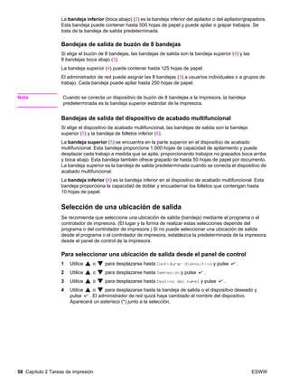 58 Capítulo 2 Tareas de impresión ESWW
La bandeja inferior (boca abajo) (2) es la bandeja inferior del apilador o del apilador/grapadora.
Esta bandeja puede contener hasta 500 hojas de papel y puede apilar o grapar trabajos. Se
trata de la bandeja de salida predeterminada.
Bandejas de salida de buzón de 8 bandejas
Si elige el buzón de 8 bandejas, las bandejas de salida son la bandeja superior (4) y las
8 bandejas boca abajo (3).
La bandeja superior (4) puede contener hasta 125 hojas de papel.
El administrador de red puede asignar las 8 bandejas (3) a usuarios individuales o a grupos de
trabajo. Cada bandeja puede apilar hasta 250 hojas de papel.
Nota Cuando se conecta un dispositivo de buzón de 8 bandejas a la impresora, la bandeja
predeterminada es la bandeja superior estándar de la impresora.
Bandejas de salida del dispositivo de acabado multifuncional
Si elige el dispositivo de acabado multifuncional, las bandejas de salida son la bandeja
superior (5) y la bandeja de folletos inferior (6).
La bandeja superior (5) se encuentra en la parte superior en el dispositivo de acabado
multifuncional. Esta bandeja proporciona 1.000 hojas de capacidad de apilamiento y puede
desplazar cada trabajo a medida que se apila, proporcionando trabajos no grapados boca arriba
y boca abajo. Esta bandeja también ofrece grapado de hasta 50 hojas de papel por documento.
La bandeja superior es la bandeja de salida predeterminada cuando se conecta el dispositivo de
acabado multifuncional.
La bandeja inferior (4) es la bandeja inferior en el dispositivo de acabado multifuncional. Esta
bandeja proporciona la capacidad de doblar y encuadernar los folletos que contengan hasta
10 hojas de papel.
Selección de una ubicación de salida
Se recomienda que seleccione una ubicación de salida (bandeja) mediante el programa o el
controlador de impresora. (El lugar y la forma de realizar estas selecciones depende del
programa o del controlador de impresora.) Si no puede seleccionar una ubicación de salida
desde el programa o el controlador de impresora, establezca la predeterminada de la impresora
desde el panel de control de la impresora.
Para seleccionar una ubicación de salida desde el panel de control
1 Utilice o para desplazarse hasta Configurar dispositivo y pulse .
2 Utilice o para desplazarse hasta Impresión y pulse .
3 Utilice o para desplazarse hasta Destino del papel y pulse .
4 Utilice o para desplazarse hasta la bandeja de salida o el dispositivo deseado y
pulse . El administrador de red quizá haya cambiado el nombre del dispositivo.
Aparecerá un asterisco (*) junto a la selección.
 