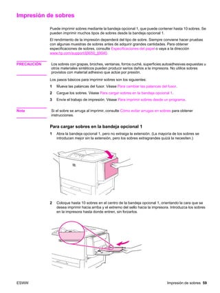 ESWW Impresión de sobres 59
Impresión de sobres
Puede imprimir sobres mediante la bandeja opcional 1, que puede contener hasta 10 sobres. Se
pueden imprimir muchos tipos de sobres desde la bandeja opcional 1.
El rendimiento de la impresión dependerá del tipo de sobre. Siempre conviene hacer pruebas
con algunas muestras de sobres antes de adquirir grandes cantidades. Para obtener
especificaciones de sobres, consulte Especificaciones del papel o vaya a la dirección
www.hp.com/support/lj9050_lj9040.
PRECAUCIÓN Los sobres con grapas, broches, ventanas, forros cuché, superficies autoadhesivas expuestas u
otros materiales sintéticos pueden producir serios daños a la impresora. No utilice sobres
provistos con material adhesivo que actúe por presión.
Los pasos básicos para imprimir sobres son los siguientes:
1 Mueva las palancas del fusor. Véase Para cambiar las palancas del fusor.
2 Cargue los sobres. Véase Para cargar sobres en la bandeja opcional 1.
3 Envíe el trabajo de impresión. Véase Para imprimir sobres desde un programa.
Nota Si el sobre se arruga al imprimir, consulte Cómo evitar arrugas en sobres para obtener
instrucciones.
Para cargar sobres en la bandeja opcional 1
1 Abra la bandeja opcional 1, pero no extraiga la extensión. (La mayoría de los sobres se
introducen mejor sin la extensión, pero los sobres extragrandes quizá la necesiten.)
2 Coloque hasta 10 sobres en el centro de la bandeja opcional 1, orientando la cara que se
desea imprimir hacia arriba y el extremo del sello hacia la impresora. Introduzca los sobres
en la impresora hasta donde entren, sin forzarlos.
 