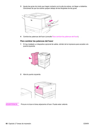 60 Capítulo 2 Tareas de impresión ESWW
3 Ajuste las guías de modo que hagan contacto con la pila de sobres, sin llegar a doblarlos.
Cerciórese de que los sobres quepan debajo de las lengüetas de las guías.
4 Cambie las palancas del fusor (consulte Para cambiar las palancas del fusor).
Para cambiar las palancas del fusor
1 Si hay instalado un dispositivo opcional de salida, retírelo de la impresora para acceder a la
puerta izquierda.
2 Abra la puerta izquierda.
ADVERTENCIA Procure no tocar el área adyacente al fusor. Puede estar caliente.
 