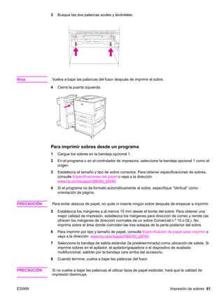 ESWW Impresión de sobres 61
3 Busque las dos palancas azules y levántelas.
Nota Vuelva a bajar las palancas del fusor después de imprimir el sobre.
4 Cierre la puerta izquierda.
Para imprimir sobres desde un programa
1 Cargue los sobres en la bandeja opcional 1.
2 En el programa o en el controlador de impresora, seleccione la bandeja opcional 1 como el
origen.
3 Establezca el tamaño y tipo de sobre correctos. Para obtener especificaciones de sobres,
consulte Especificaciones del papel o vaya a la dirección
www.hp.com/support/lj9050_lj9040.
4 Si el programa no da formato automáticamente al sobre, especifique “Vertical” como
orientación de página.
PRECAUCIÓN Para evitar atascos de papel, no quite ni inserte ningún sobre después de empezar a imprimir.
5 Establezca los márgenes a al menos 15 mm desde el borde del sobre. Para obtener una
mejor calidad de impresión, establezca los márgenes para dirección de correo y remite (se
ofrecen los márgenes de dirección normales de un sobre Comercial n.º 10 o DL). No
imprima sobre el área donde coinciden las tres solapas de la parte posterior del sobre.
6 Para imprimir por tipo y tamaño de papel, consulte Especificación de papel para imprimir o
vaya a la dirección www.hp.com/support/lj9050_lj9040.
7 Seleccione la bandeja de salida estándar (la predeterminada) como ubicación de salida. Si
imprime sobres en el apilador, el apilador/grapadora o el dispositivo de acabado
multifuncional, saldrán por la bandeja cara arriba del accesorio.
8 Cuando termine, vuelva a bajar las palancas del fusor.
PRECAUCIÓN Si no vuelve a bajar las palancas al utilizar tipos de papel estándar, hará que la calidad de
impresión disminuya.
 