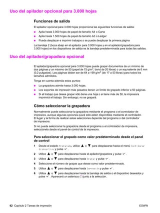 62 Capítulo 2 Tareas de impresión ESWW
Uso del apilador opcional para 3.000 hojas
Funciones de salida
El apilador opcional para 3.000 hojas proporciona las siguientes funciones de salida:
● Apila hasta 3.000 hojas de papel de tamaño A4 o Carta
● Apila hasta 1.500 hojas de papel de tamaño A3 o Ledger
● Puede desplazar e imprimir trabajos o se puede desplazar la primera página
La bandeja 2 (boca abajo en el apilador para 3.000 hojas y en el apilador/grapadora para
3.000 hojas) en los dispositivos de salida es la bandeja predeterminada para todas las salidas.
Uso del apilador/grapadora opcional
El apilador/grapadora opcional para 3.000 hojas puede grapar documentos de un mínimo de
dos páginas y un máximo de 50 (papel de 75 g/m2
, bond de 20 libras) o un equivalente de 6 mm
(0,2 pulgadas). Las páginas deben ser de 64 a 199 g/m2
(de 17 a 53 libras) para todos los
tamaños admitidos.
Tenga en cuenta además estos puntos:
● La grapadora admite hasta 3.000 hojas.
● Los soportes de impresión más pesados tienen un límite de grapado inferior a 50 páginas.
● Si el trabajo que desea grapar sólo tiene una hoja o si tiene más de 50, la impresora
imprimirá el trabajo. Sin embargo, no se grapará.
Cómo seleccionar la grapadora
Normalmente puede seleccionar la grapadora mediante el programa o el controlador de
impresora, aunque algunas opciones quizá sólo estén disponibles mediante el controlador.
El lugar y la forma de realizar estas selecciones depende del programa o del controlador
de impresora.
Si no puede seleccionar la grapadora desde el programa o el controlador de impresora,
selecciónela desde el panel de control de la impresora.
Para seleccionar el grapado como valor predeterminado desde el panel
de control
1 Desde el estado Preparada, utilice o para desplazarse hasta el menú Configurar
dispositivo y pulse .
2 Utilice o para desplazarse hasta el apilador/grapadora y pulse .
3 Utilice o para desplazarse hasta Grapar y pulse .
4 Seleccione el número de grapas que desee como valor predeterminado.
5 Utilice o para desplazarse hasta Impresión y pulse .
6 Utilice o para desplazarse hasta la bandeja de salida o el dispositivo deseados y
pulse . Aparecerá un asterisco (*) junto a la selección.
 
