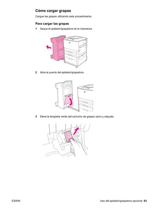 ESWW Uso del apilador/grapadora opcional 63
Cómo cargar grapas
Cargue las grapas utilizando este procedimiento.
Para cargar las grapas
1 Saque el apilador/grapadora de la impresora.
2 Abra la puerta del apilador/grapadora.
3 Eleve la lengüeta verde del cartucho de grapas vacío y sáquelo.
 