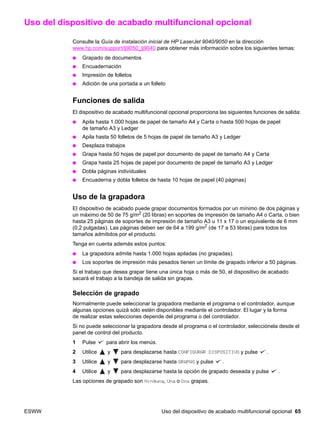 ESWW Uso del dispositivo de acabado multifuncional opcional 65
Uso del dispositivo de acabado multifuncional opcional
Consulte la Guía de instalación inicial de HP LaserJet 9040/9050 en la dirección
www.hp.com/support/lj9050_lj9040 para obtener más información sobre los siguientes temas:
● Grapado de documentos
● Encuadernación
● Impresión de folletos
● Adición de una portada a un folleto
Funciones de salida
El dispositivo de acabado multifuncional opcional proporciona las siguientes funciones de salida:
● Apila hasta 1.000 hojas de papel de tamaño A4 y Carta o hasta 500 hojas de papel
de tamaño A3 y Ledger
● Apila hasta 50 folletos de 5 hojas de papel de tamaño A3 y Ledger
● Desplaza trabajos
● Grapa hasta 50 hojas de papel por documento de papel de tamaño A4 y Carta
● Grapa hasta 25 hojas de papel por documento de papel de tamaño A3 y Ledger
● Dobla páginas individuales
● Encuaderna y dobla folletos de hasta 10 hojas de papel (40 páginas)
Uso de la grapadora
El dispositivo de acabado puede grapar documentos formados por un mínimo de dos páginas y
un máximo de 50 de 75 g/m2
(20 libras) en soportes de impresión de tamaño A4 o Carta, o bien
hasta 25 páginas de soportes de impresión de tamaño A3 u 11 x 17 o un equivalente de 6 mm
(0,2 pulgadas). Las páginas deben ser de 64 a 199 g/m2
(de 17 a 53 libras) para todos los
tamaños admitidos por el producto.
Tenga en cuenta además estos puntos:
● La grapadora admite hasta 1.000 hojas apiladas (no grapadas).
● Los soportes de impresión más pesados tienen un límite de grapado inferior a 50 páginas.
Si el trabajo que desea grapar tiene una única hoja o más de 50, el dispositivo de acabado
sacará el trabajo a la bandeja de salida sin grapas.
Selección de grapado
Normalmente puede seleccionar la grapadora mediante el programa o el controlador, aunque
algunas opciones quizá sólo estén disponibles mediante el controlador. El lugar y la forma
de realizar estas selecciones depende del programa o del controlador.
Si no puede seleccionar la grapadora desde el programa o el controlador, selecciónela desde el
panel de control del producto.
1 Pulse para abrir los menús.
2 Utilice y para desplazarse hasta CONFIGURAR DISPOSITIVO y pulse .
3 Utilice y para desplazarse hasta GRAPAS y pulse .
4 Utilice y para desplazarse hasta la opción de grapado deseada y pulse .
Las opciones de grapado son Ninguna, Una o Dos grapas.
 
