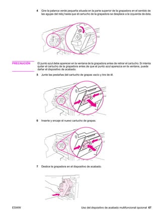 ESWW Uso del dispositivo de acabado multifuncional opcional 67
4 Gire la palanca verde pequeña situada en la parte superior de la grapadora en el sentido de
las agujas del reloj hasta que el cartucho de la grapadora se desplace a la izquierda de ésta.
PRECAUCIÓN El punto azul debe aparecer en la ventana de la grapadora antes de retirar el cartucho. Si intenta
quitar el cartucho de la grapadora antes de que el punto azul aparezca en la ventana, puede
dañar el dispositivo de acabado.
5 Junte las pestañas del cartucho de grapas vacío y tire de él.
6 Inserte y encaje el nuevo cartucho de grapas.
7 Deslice la grapadora en el dispositivo de acabado.
 