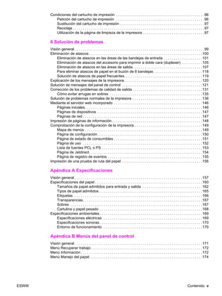 ESWW Contenido v
Condiciones del cartucho de impresión . . . . . . . . . . . . . . . . . . . . . . . . . . . . . . . . . . . . . . . . . . .96
Petición del cartucho de impresión . . . . . . . . . . . . . . . . . . . . . . . . . . . . . . . . . . . . . . . . . . .96
Sustitución del cartucho de impresión . . . . . . . . . . . . . . . . . . . . . . . . . . . . . . . . . . . . . . . . .97
Reciclaje. . . . . . . . . . . . . . . . . . . . . . . . . . . . . . . . . . . . . . . . . . . . . . . . . . . . . . . . . . . . . . . .97
Utilización de la página de limpieza de la impresora . . . . . . . . . . . . . . . . . . . . . . . . . . . . . .97
6 Solución de problemas
Visión general . . . . . . . . . . . . . . . . . . . . . . . . . . . . . . . . . . . . . . . . . . . . . . . . . . . . . . . . . . . . . . .99
Eliminación de atascos . . . . . . . . . . . . . . . . . . . . . . . . . . . . . . . . . . . . . . . . . . . . . . . . . . . . . . .100
Eliminación de atascos en las áreas de las bandejas de entrada . . . . . . . . . . . . . . . . . . .101
Eliminación de atascos del accesorio para imprimir a doble cara (duplexer) . . . . . . . . . .105
Eliminación de atascos en las áreas de salida. . . . . . . . . . . . . . . . . . . . . . . . . . . . . . . . . .107
Para eliminar atascos de papel en el buzón de 8 bandejas. . . . . . . . . . . . . . . . . . . . . . . .118
Solución de atascos de papel frecuentes. . . . . . . . . . . . . . . . . . . . . . . . . . . . . . . . . . . . . .119
Explicación de los mensajes de la impresora. . . . . . . . . . . . . . . . . . . . . . . . . . . . . . . . . . . . . .120
Solución de mensajes del panel de control . . . . . . . . . . . . . . . . . . . . . . . . . . . . . . . . . . . . . . .121
Corrección de los problemas de calidad de salida . . . . . . . . . . . . . . . . . . . . . . . . . . . . . . . . . .131
Cómo evitar arrugas en sobres . . . . . . . . . . . . . . . . . . . . . . . . . . . . . . . . . . . . . . . . . . . . .135
Solución de problemas normales de la impresora . . . . . . . . . . . . . . . . . . . . . . . . . . . . . . . . . .136
Mediante el servidor web incorporado . . . . . . . . . . . . . . . . . . . . . . . . . . . . . . . . . . . . . . . . . . .146
Páginas iniciales. . . . . . . . . . . . . . . . . . . . . . . . . . . . . . . . . . . . . . . . . . . . . . . . . . . . . . . . .146
Páginas de dispositivos . . . . . . . . . . . . . . . . . . . . . . . . . . . . . . . . . . . . . . . . . . . . . . . . . . .147
Páginas de red . . . . . . . . . . . . . . . . . . . . . . . . . . . . . . . . . . . . . . . . . . . . . . . . . . . . . . . . . .147
Impresión de páginas de información. . . . . . . . . . . . . . . . . . . . . . . . . . . . . . . . . . . . . . . . . . . .148
Comprobación de la configuración de la impresora . . . . . . . . . . . . . . . . . . . . . . . . . . . . . . . . .149
Mapa de menús . . . . . . . . . . . . . . . . . . . . . . . . . . . . . . . . . . . . . . . . . . . . . . . . . . . . . . . . .149
Página de configuración. . . . . . . . . . . . . . . . . . . . . . . . . . . . . . . . . . . . . . . . . . . . . . . . . . .150
Página de estado de consumibles . . . . . . . . . . . . . . . . . . . . . . . . . . . . . . . . . . . . . . . . . . .151
Página de uso . . . . . . . . . . . . . . . . . . . . . . . . . . . . . . . . . . . . . . . . . . . . . . . . . . . . . . . . . .152
Lista de fuentes PCL o PS . . . . . . . . . . . . . . . . . . . . . . . . . . . . . . . . . . . . . . . . . . . . . . . . .153
Página de Jetdirect. . . . . . . . . . . . . . . . . . . . . . . . . . . . . . . . . . . . . . . . . . . . . . . . . . . . . . .154
Página de registro de eventos . . . . . . . . . . . . . . . . . . . . . . . . . . . . . . . . . . . . . . . . . . . . . .155
Impresión de una prueba de ruta del papel . . . . . . . . . . . . . . . . . . . . . . . . . . . . . . . . . . . . . . .156
Apéndice A Especificaciones
Visión general . . . . . . . . . . . . . . . . . . . . . . . . . . . . . . . . . . . . . . . . . . . . . . . . . . . . . . . . . . . . . .157
Especificaciones del papel . . . . . . . . . . . . . . . . . . . . . . . . . . . . . . . . . . . . . . . . . . . . . . . . . . . .160
Tamaños de papel admitidos para entrada y salida . . . . . . . . . . . . . . . . . . . . . . . . . . . . .162
Tipos de papel admitidos . . . . . . . . . . . . . . . . . . . . . . . . . . . . . . . . . . . . . . . . . . . . . . . . . .165
Etiquetas . . . . . . . . . . . . . . . . . . . . . . . . . . . . . . . . . . . . . . . . . . . . . . . . . . . . . . . . . . . . . .166
Transparencias. . . . . . . . . . . . . . . . . . . . . . . . . . . . . . . . . . . . . . . . . . . . . . . . . . . . . . . . . .167
Sobres . . . . . . . . . . . . . . . . . . . . . . . . . . . . . . . . . . . . . . . . . . . . . . . . . . . . . . . . . . . . . . . .167
Cartulina y papel pesado . . . . . . . . . . . . . . . . . . . . . . . . . . . . . . . . . . . . . . . . . . . . . . . . . .168
Especificaciones ambientales. . . . . . . . . . . . . . . . . . . . . . . . . . . . . . . . . . . . . . . . . . . . . . . . . .169
Especificaciones eléctricas . . . . . . . . . . . . . . . . . . . . . . . . . . . . . . . . . . . . . . . . . . . . . . . .169
Especificaciones sonoras. . . . . . . . . . . . . . . . . . . . . . . . . . . . . . . . . . . . . . . . . . . . . . . . . .170
Entorno de funcionamiento . . . . . . . . . . . . . . . . . . . . . . . . . . . . . . . . . . . . . . . . . . . . . . . .170
Apéndice B Menús del panel de control
Visión general . . . . . . . . . . . . . . . . . . . . . . . . . . . . . . . . . . . . . . . . . . . . . . . . . . . . . . . . . . . . . .171
Menú Recuperar trabajo . . . . . . . . . . . . . . . . . . . . . . . . . . . . . . . . . . . . . . . . . . . . . . . . . . . . . .172
Menú Información . . . . . . . . . . . . . . . . . . . . . . . . . . . . . . . . . . . . . . . . . . . . . . . . . . . . . . . . . . .172
Menú Manejo del papel. . . . . . . . . . . . . . . . . . . . . . . . . . . . . . . . . . . . . . . . . . . . . . . . . . . . . . .174
 
