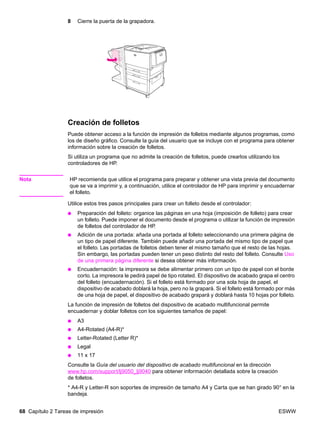 68 Capítulo 2 Tareas de impresión ESWW
8 Cierre la puerta de la grapadora.
Creación de folletos
Puede obtener acceso a la función de impresión de folletos mediante algunos programas, como
los de diseño gráfico. Consulte la guía del usuario que se incluye con el programa para obtener
información sobre la creación de folletos.
Si utiliza un programa que no admite la creación de folletos, puede crearlos utilizando los
controladores de HP.
Nota HP recomienda que utilice el programa para preparar y obtener una vista previa del documento
que se va a imprimir y, a continuación, utilice el controlador de HP para imprimir y encuadernar
el folleto.
Utilice estos tres pasos principales para crear un folleto desde el controlador:
● Preparación del folleto: organice las páginas en una hoja (imposición de folleto) para crear
un folleto. Puede imponer el documento desde el programa o utilizar la función de impresión
de folletos del controlador de HP.
● Adición de una portada: añada una portada al folleto seleccionando una primera página de
un tipo de papel diferente. También puede añadir una portada del mismo tipo de papel que
el folleto. Las portadas de folletos deben tener el mismo tamaño que el resto de las hojas.
Sin embargo, las portadas pueden tener un peso distinto del resto del folleto. Consulte Uso
de una primera página diferente si desea obtener más información.
● Encuadernación: la impresora se debe alimentar primero con un tipo de papel con el borde
corto. La impresora le pedirá papel de tipo rotated. El dispositivo de acabado grapa el centro
del folleto (encuadernación). Si el folleto está formado por una sola hoja de papel, el
dispositivo de acabado doblará la hoja, pero no la grapará. Si el folleto está formado por más
de una hoja de papel, el dispositivo de acabado grapará y doblará hasta 10 hojas por folleto.
La función de impresión de folletos del dispositivo de acabado multifuncional permite
encuadernar y doblar folletos con los siguientes tamaños de papel:
● A3
● A4-Rotated (A4-R)*
● Letter-Rotated (Letter R)*
● Legal
● 11 x 17
Consulte la Guía del usuario del dispositivo de acabado multifuncional en la dirección
www.hp.com/support/lj9050_lj9040 para obtener información detallada sobre la creación
de folletos.
* A4-R y Letter-R son soportes de impresión de tamaño A4 y Carta que se han girado 90° en la
bandeja.
 