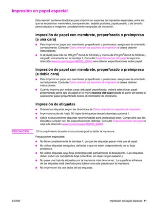 ESWW Impresión en papel especial 71
Impresión en papel especial
Esta sección contiene directrices para imprimir en soportes de impresión especiales, entre los
que se encuentran membretes, transparencias, tarjetas postales, papel pesado o de tamaño
personalizado e imágenes completamente sangradas de impresión.
Impresión de papel con membrete, preperforado o preimpreso
(a una cara)
● Para imprimir en papel con membrete, preperforado o preimpreso, asegúrese de orientarlo
correctamente. Consulte Cómo orientar los soportes de impresión si desea obtener
instrucciones.
● Si el papel pesa más de 199 g/m2 (bond de 53 libras) y menos de 216 g/m2 (bond de 58 libras),
cárguelo únicamente en la bandeja 1. Consulte Especificaciones del papel o vaya a la
dirección www.hp.com/support/lj9050_lj9040 para obtener especificaciones sobre papel.
Impresión de papel con membrete, preperforado o preimpreso
(a doble cara)
● Para imprimir en papel con membrete, preperforado o preimpreso, asegúrese de orientarlo
correctamente. Consulte Cómo orientar los soportes de impresión si desea obtener
instrucciones.
● Cuando imprima por ambas caras del papel preperforado, deberá seleccionar papel
preperforado como tipo de papel en el menú Manejo del papel desde el panel de control o
seleccionar papel preperforado desde el controlador de impresora.
Impresión de etiquetas
● Oriente las etiquetas según las directrices de Cómo orientar los soportes de impresión.
● Imprima una pila de hasta 50 hojas de etiquetas desde la bandeja opcional 1.
● Utilice exclusivamente etiquetas recomendadas para impresoras láser. Compruebe que las
etiquetas cumplan con las especificaciones debidas. Consulte Especificaciones del papel o
vaya a la dirección www.hp.com/support/lj9050_lj9040.
PRECAUCIÓN El incumplimiento de estas instrucciones podría dañar la impresora.
Precauciones especiales:
● No llene completamente la bandeja 1, porque las etiquetas pesan más que el papel.
● No utilice etiquetas arrugadas, dañadas o que se estén desprendiendo de su hoja
protectora.
● No utilice etiquetas cuya hoja protectora esté parcialmente al descubierto. (Las etiquetas
deben cubrir por completo la hoja protectora, sin dejar ningún espacio.)
● No pase una hoja de etiquetas por la impresora más de una vez. La superficie adhesiva
de las etiquetas está diseñada para tolerar una sola pasada por la impresora.
● No imprima en los dos lados de las etiquetas.
 