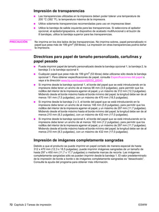 72 Capítulo 2 Tareas de impresión ESWW
Impresión de transparencias
● Las transparencias utilizadas en la impresora deben poder tolerar una temperatura de
200 °C (392 °F), la temperatura máxima de la impresora.
● Utilice solamente transparencias recomendadas para uso en impresoras láser.
● Utilice la bandeja de salida izquierda para las transparencias. Si selecciona el apilador
opcional, el apilador/grapadora, el dispositivo de acabado multifuncional o el buzón de
8 bandejas, utilice la bandeja superior para las transparencias.
PRECAUCIÓN No imprima en los dos lados de las transparencias. No imprima sobres, papel personalizado ni
papel que pese más de 199 g/m2 (58 libras). La impresión en otras transparencias podría dañar
la impresora.
Directrices para papel de tamaño personalizado, cartulinas y
papel pesado
● Puede imprimir papel de tamaño personalizado desde la bandeja opcional 1, la bandeja 2, la
bandeja 3 o la bandeja opcional 4.
● Cualquier papel que pese más de 199 g/m2
(53 libras) debe utilizarse sólo desde la bandeja
opcional 1. Para obtener especificaciones de papel, consulte Especificaciones del papel o
vaya a la dirección www.hp.com/support/lj9050_lj9040.
● Si imprime desde la bandeja opcional 1, el borde del papel que se está introduciendo en la
impresora debe tener un ancho de al menos 98 mm (3,9 pulgadas), para permitir que los
rodillos del interior de la impresora agarren el papel, y un máximo de 312 mm (12,3 pulgadas).
Midiendo desde el borde máximo hasta el borde mínimo del papel, la longitud debe ser de al
menos 191 mm (7,5 pulgadas), con un máximo de 470 mm (18,5 pulgadas).
● Si imprime desde la bandeja 2 o 3, el borde del papel que se está introduciendo en la
impresora debe tener un ancho de al menos 148 mm (5,8 pulgadas), para permitir que los
rodillos del interior de la impresora agarren el papel, y un máximo de 297 mm (11,7 pulgadas).
Midiendo desde el borde máximo hasta el borde mínimo del papel, la longitud debe ser de al
menos 210 mm (8,3 pulgadas), con un máximo de 432 mm (17,0 pulgadas).
● Si imprime desde la bandeja opcional 4, el borde del papel que se está introduciendo en la
impresora debe tener un ancho de al menos 182 mm (7,2 pulgadas), para permitir que los
rodillos del interior de la impresora agarren el papel, y un máximo de 297 mm (11,7 pulgadas).
Midiendo desde el borde máximo hasta el borde mínimo del papel, la longitud debe ser de al
menos 210 mm (8,3 pulgadas), con un máximo de 432 mm (17,0 pulgadas).
Impresión de imágenes completamente sangradas
Debido a que el producto se puede imprimir en papel cortado de manera especial de hasta
312 x 470 mm (12,3 x 18,5 pulgadas), puede imprimir imágenes sangradas de un tamaño de
hasta 297 x 450 mm (11,7 x 17,7 pulgadas) o mediante marcas de recorte. Las imágenes
completamente sangradas sólo se pueden imprimir desde la bandeja 1. El valor predeterminado
de la impresión de borde a borde o de imágenes completamente sangradas es “desactivado”.
Consulte la ayuda del programa para obtener más información.
 