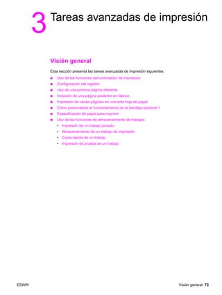 ESWW Visión general 73
3Tareas avanzadas de impresión
Visión general
Esta sección presenta las tareas avanzadas de impresión siguientes:
● Uso de las funciones del controlador de impresora
● Configuración del registro
● Uso de una primera página diferente
● Inclusión de una página posterior en blanco
● Impresión de varias páginas en una sola hoja de papel
● Cómo personalizar el funcionamiento de la bandeja opcional 1
● Especificación de papel para imprimir
● Uso de las funciones de almacenamiento de trabajos
• Impresión de un trabajo privado
• Almacenamiento de un trabajo de impresión
• Copia rápida de un trabajo
• Impresión de prueba de un trabajo
 