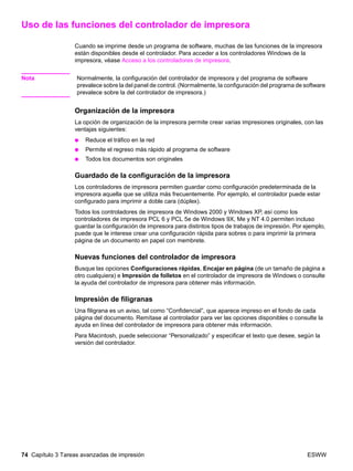 74 Capítulo 3 Tareas avanzadas de impresión ESWW
Uso de las funciones del controlador de impresora
Cuando se imprime desde un programa de software, muchas de las funciones de la impresora
están disponibles desde el controlador. Para acceder a los controladores Windows de la
impresora, véase Acceso a los controladores de impresora.
Nota Normalmente, la configuración del controlador de impresora y del programa de software
prevalece sobre la del panel de control. (Normalmente, la configuración del programa de software
prevalece sobre la del controlador de impresora.)
Organización de la impresora
La opción de organización de la impresora permite crear varias impresiones originales, con las
ventajas siguientes:
● Reduce el tráfico en la red
● Permite el regreso más rápido al programa de software
● Todos los documentos son originales
Guardado de la configuración de la impresora
Los controladores de impresora permiten guardar como configuración predeterminada de la
impresora aquella que se utiliza más frecuentemente. Por ejemplo, el controlador puede estar
configurado para imprimir a doble cara (dúplex).
Todos los controladores de impresora de Windows 2000 y Windows XP, así como los
controladores de impresora PCL 6 y PCL 5e de Windows 9X, Me y NT 4.0 permiten incluso
guardar la configuración de impresora para distintos tipos de trabajos de impresión. Por ejemplo,
puede que le interese crear una configuración rápida para sobres o para imprimir la primera
página de un documento en papel con membrete.
Nuevas funciones del controlador de impresora
Busque las opciones Configuraciones rápidas, Encajar en página (de un tamaño de página a
otro cualquiera) e Impresión de folletos en el controlador de impresora de Windows o consulte
la ayuda del controlador de impresora para obtener más información.
Impresión de filigranas
Una filigrana es un aviso, tal como “Confidencial”, que aparece impreso en el fondo de cada
página del documento. Remítase al controlador para ver las opciones disponibles o consulte la
ayuda en línea del controlador de impresora para obtener más información.
Para Macintosh, puede seleccionar “Personalizado” y especificar el texto que desee, según la
versión del controlador.
 