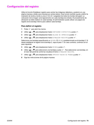 ESWW Configuración del registro 75
Configuración del registro
Utilice la función Establecer registro para centrar las imágenes delantera y posterior en una
página impresa a doble cara (impresa por ambos lados). Esta función también ayuda a definir la
impresión de borde a borde a unos 2 mm (0,1 pulgadas) de todos los bordes del papel. La
colocación de la imagen varía ligeramente con cada bandeja de entrada. El procedimiento de
alineación se debe realizar en cada bandeja. El administrador puede utilizar una página de
registro de la bandeja interna para calibrar cada bandeja.
Para definir el registro
1 Pulse para abrir los menús.
2 Utilice y para desplazarse hasta CONFIGURAR DISPOSITIVO y pulse .
3 Utilice y para desplazarse hasta CALIDAD DE IMPRESIÓN y pulse .
4 Utilice y para desplazarse hasta ESTABLECER REGISTRO y pulse .
Seleccione una bandeja especificando un ORIGEN. El ORIGEN predeterminado es la bandeja 2. Si
desea establecer el registro de la bandeja 2, vaya al paso 7. En caso contrario, continúe con el
paso siguiente.
5 Utilice y para desplazarse hasta ORIGEN y pulse .
6 Utilice y para seleccionar una bandeja y pulse . Tras seleccionar una bandeja, en
el visor del panel de control se visualiza el menú ESTABLECER REGISTRO.
7 Utilice y para desplazarse hasta IMPRIMIR PÁGINA DE PRUEBA y pulse .
8 Siga las instrucciones de la página impresa.
 