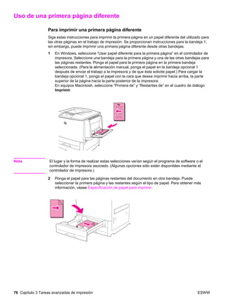 76 Capítulo 3 Tareas avanzadas de impresión ESWW
Uso de una primera página diferente
Para imprimir una primera página diferente
Siga estas instrucciones para imprimir la primera página en un papel diferente del utilizado para
las otras páginas en el trabajo de impresión. Se proporcionan instrucciones para la bandeja 1;
sin embargo, puede imprimir una primera página diferente desde otras bandejas.
1 En Windows, seleccione “Usar papel diferente para la primera página” en el controlador de
impresora. Seleccione una bandeja para la primera página y una de las otras bandejas para
las páginas restantes. Ponga el papel para la primera página en la primera bandeja
seleccionada. (Para la alimentación manual, ponga el papel en la bandeja opcional 1
después de enviar el trabajo a la impresora y de que ésta solicite papel.) Para cargar la
bandeja opcional 1, ponga el papel con la cara que desea imprimir hacia arriba, la parte
superior de la página hacia la parte posterior de la impresora.
En equipos Macintosh, seleccione “Primera de” y “Restantes de” en el cuadro de diálogo
Imprimir.
Nota El lugar y la forma de realizar estas selecciones varían según el programa de software o el
controlador de impresora asociado. (Algunas opciones sólo están disponibles mediante el
controlador de impresora.)
2 Ponga el papel para las páginas restantes del documento en otra bandeja. Puede
seleccionar la primera página y las restantes según el tipo de papel. Para obtener más
información, véase Especificación de papel para imprimir.
 