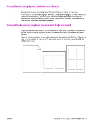 ESWW Inclusión de una página posterior en blanco 77
Inclusión de una página posterior en blanco
Esta opción le permite añadir páginas en blanco al final de un trabajo de impresión.
Para Windows, seleccione Usar papel diferente para la primera página en la ficha Papel del
controlador de impresora y, a continuación, seleccione Página posterior. Entonces podrá
seleccionar el origen del papel que desea utilizar para la página posterior. Para desactivar la
característica, seleccione Sin página posterior.
Impresión de varias páginas en una sola hoja de papel
Es posible imprimir varias páginas en una sola hoja de papel. Esta función está disponible en
algunos controladores de impresora y ofrece un método económico para imprimir en calidad
borrador.
Para imprimir varias páginas en una sola hoja de papel, busque la opción Diseño, o Páginas por
hoja, en el controlador de impresora. (A veces, esta opción se denomina impresión de 2, 4 o
n páginas por hoja.)
 
