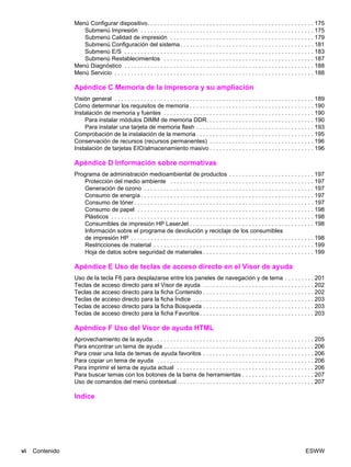 vi Contenido ESWW
Menú Configurar dispositivo. . . . . . . . . . . . . . . . . . . . . . . . . . . . . . . . . . . . . . . . . . . . . . . . . . . 175
Submenú Impresión . . . . . . . . . . . . . . . . . . . . . . . . . . . . . . . . . . . . . . . . . . . . . . . . . . . . . 175
Submenú Calidad de impresión . . . . . . . . . . . . . . . . . . . . . . . . . . . . . . . . . . . . . . . . . . . . 179
Submenú Configuración del sistema. . . . . . . . . . . . . . . . . . . . . . . . . . . . . . . . . . . . . . . . . 181
Submenú E/S . . . . . . . . . . . . . . . . . . . . . . . . . . . . . . . . . . . . . . . . . . . . . . . . . . . . . . . . . . 183
Submenú Restablecimientos . . . . . . . . . . . . . . . . . . . . . . . . . . . . . . . . . . . . . . . . . . . . . . 187
Menú Diagnóstico . . . . . . . . . . . . . . . . . . . . . . . . . . . . . . . . . . . . . . . . . . . . . . . . . . . . . . . . . . 188
Menú Servicio . . . . . . . . . . . . . . . . . . . . . . . . . . . . . . . . . . . . . . . . . . . . . . . . . . . . . . . . . . . . . 188
Apéndice C Memoria de la impresora y su ampliación
Visión general . . . . . . . . . . . . . . . . . . . . . . . . . . . . . . . . . . . . . . . . . . . . . . . . . . . . . . . . . . . . . 189
Cómo determinar los requisitos de memoria . . . . . . . . . . . . . . . . . . . . . . . . . . . . . . . . . . . . . . 190
Instalación de memoria y fuentes . . . . . . . . . . . . . . . . . . . . . . . . . . . . . . . . . . . . . . . . . . . . . . 190
Para instalar módulos DIMM de memoria DDR. . . . . . . . . . . . . . . . . . . . . . . . . . . . . . . . . 190
Para instalar una tarjeta de memoria flash . . . . . . . . . . . . . . . . . . . . . . . . . . . . . . . . . . . . 193
Comprobación de la instalación de la memoria . . . . . . . . . . . . . . . . . . . . . . . . . . . . . . . . . . . . 195
Conservación de recursos (recursos permanentes) . . . . . . . . . . . . . . . . . . . . . . . . . . . . . . . . 196
Instalación de tarjetas EIO/almacenamiento masivo . . . . . . . . . . . . . . . . . . . . . . . . . . . . . . . . 196
Apéndice D Información sobre normativas
Programa de administración medioambiental de productos . . . . . . . . . . . . . . . . . . . . . . . . . . 197
Protección del medio ambiente . . . . . . . . . . . . . . . . . . . . . . . . . . . . . . . . . . . . . . . . . . . . 197
Generación de ozono . . . . . . . . . . . . . . . . . . . . . . . . . . . . . . . . . . . . . . . . . . . . . . . . . . . . 197
Consumo de energía . . . . . . . . . . . . . . . . . . . . . . . . . . . . . . . . . . . . . . . . . . . . . . . . . . . . . 197
Consumo de tóner . . . . . . . . . . . . . . . . . . . . . . . . . . . . . . . . . . . . . . . . . . . . . . . . . . . . . . . 197
Consumo de papel . . . . . . . . . . . . . . . . . . . . . . . . . . . . . . . . . . . . . . . . . . . . . . . . . . . . . . 198
Plásticos . . . . . . . . . . . . . . . . . . . . . . . . . . . . . . . . . . . . . . . . . . . . . . . . . . . . . . . . . . . . . . 198
Consumibles de impresión HP LaserJet . . . . . . . . . . . . . . . . . . . . . . . . . . . . . . . . . . . . . . 198
Información sobre el programa de devolución y reciclaje de los consumibles
de impresión HP . . . . . . . . . . . . . . . . . . . . . . . . . . . . . . . . . . . . . . . . . . . . . . . . . . . . . . . . 198
Restricciones de material . . . . . . . . . . . . . . . . . . . . . . . . . . . . . . . . . . . . . . . . . . . . . . . . . 199
Hoja de datos sobre seguridad de materiales . . . . . . . . . . . . . . . . . . . . . . . . . . . . . . . . . . 199
Apéndice E Uso de teclas de acceso directo en el Visor de ayuda
Uso de la tecla F6 para desplazarse entre los paneles de navegación y de tema . . . . . . . . . 201
Teclas de acceso directo para el Visor de ayuda . . . . . . . . . . . . . . . . . . . . . . . . . . . . . . . . . . 202
Teclas de acceso directo para la ficha Contenido . . . . . . . . . . . . . . . . . . . . . . . . . . . . . . . . . . 202
Teclas de acceso directo para la ficha Índice . . . . . . . . . . . . . . . . . . . . . . . . . . . . . . . . . . . . . 203
Teclas de acceso directo para la ficha Búsqueda . . . . . . . . . . . . . . . . . . . . . . . . . . . . . . . . . . 203
Teclas de acceso directo para la ficha Favoritos. . . . . . . . . . . . . . . . . . . . . . . . . . . . . . . . . . . 203
Apéndice F Uso del Visor de ayuda HTML
Aprovechamiento de la ayuda . . . . . . . . . . . . . . . . . . . . . . . . . . . . . . . . . . . . . . . . . . . . . . . . . 205
Para encontrar un tema de ayuda . . . . . . . . . . . . . . . . . . . . . . . . . . . . . . . . . . . . . . . . . . . . . . 206
Para crear una lista de temas de ayuda favoritos . . . . . . . . . . . . . . . . . . . . . . . . . . . . . . . . . . 206
Para copiar un tema de ayuda . . . . . . . . . . . . . . . . . . . . . . . . . . . . . . . . . . . . . . . . . . . . . . . . 206
Para imprimir el tema de ayuda actual . . . . . . . . . . . . . . . . . . . . . . . . . . . . . . . . . . . . . . . . . . 206
Para buscar temas con los botones de la barra de herramientas . . . . . . . . . . . . . . . . . . . . . . 207
Uso de comandos del menú contextual. . . . . . . . . . . . . . . . . . . . . . . . . . . . . . . . . . . . . . . . . . 207
Indice
 