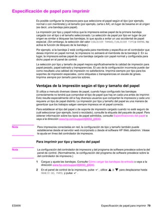 ESWW Especificación de papel para imprimir 79
Especificación de papel para imprimir
Es posible configurar la impresora para que seleccione el papel según el tipo (por ejemplo,
normal o con membrete) y el tamaño (por ejemplo, carta o A4), en lugar de basarse en el origen
(es decir, una bandeja para papel).
La impresión por tipo y papel indica que la impresora extrae papel de la primera bandeja
cargada con el tipo o el tamaño seleccionado. La selección de papel por tipo en lugar de por
origen es similar a bloquear las bandejas, lo que ayuda a evitar un uso accidental de papel
especial. (Sin embargo, la selección del valor CUALQUIER TAMAÑO, CUALQUIER TIPO o NORMAL no
activa la función de bloqueo de la bandeja.)
Por ejemplo, si la bandeja 2 está configurada para membrete y especifica en el controlador que
desea imprimir en papel normal, la impresora no extraerá el membrete de la bandeja 2. En su
lugar, la impresora extrae papel de una bandeja cargada con papel normal y configurada para
dicho papel en el panel de control.
La selección por tipo y tamaño de papel mejora significativamente la calidad de impresión para
papel pesado, papel satinado y transparencias. El uso de la configuración incorrecta puede dar
como resultado una calidad de impresión no satisfactoria. Imprima siempre por tipo para los
soportes de impresión especiales, como etiquetas o transparencias en escala de grises.
Imprima siempre por tamaño para los sobres.
Ventajas de la impresión según el tipo y tamaño del papel
Si utiliza a menudo diversas clases de papel, cuando haya configurado las bandejas
correctamente no tendrá que comprobar el tipo de papel que hay en cada una antes de imprimir.
Esto resulta especialmente útil si hay diversos usuarios que comparten la impresora y cada uno
requiere un tipo de papel distinto. La impresión por tipo y tamaño del papel es una manera de
garantizar que los trabajos salgan siempre impresos en el papel correcto.
Para establecer el tipo del papel o de soporte de impresión cargado cuando no esté seguro de
cuál seleccionar (por ejemplo, bond o reciclado), consulte la etiqueta del paquete de papel. Para
obtener información sobre los tipos de papel admitidos, consulte Especificaciones del papel o
vaya a la dirección www.hp.com/support/lj9050_lj9040.
Nota Para impresoras conectadas en red, la configuración de tipo y tamaño también puede
establecerse desde el servidor web incorporado o desde el software HP Web Jetadmin. Véase
la ayuda en línea del controlador de impresora.
Para imprimir por tipo y tamaño del papel
Nota La configuración del controlador de impresora y del programa de software prevalece sobre la del
panel de control. (Normalmente, la configuración del programa de software prevalece sobre la
del controlador de impresora.)
1 Cargue y ajuste las bandejas. Consulte Cómo cargar las bandejas de entrada o vaya a la
dirección www.hp.com/support/lj9050_lj9040.
2 En el panel de control de la impresora, pulse , utilice o para desplazarse hasta
MANEJO DEL PAPEL y pulse .
 
