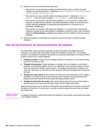 80 Capítulo 3 Tareas avanzadas de impresión ESWW
3 Opte por uno de los procedimientos siguientes:
• Para permitir que la impresora extraiga automáticamente el tipo y tamaño de papel
cargado en la bandeja opcional 1: establezca TAMAÑO EN BANDEJA 1=CUALQUIER TAMAÑO y
TIPO EN BANDEJA 1=CUALQUIER TIPO.
• Para imprimir por tipo y tamaño desde la bandeja opcional 1: establezca TAMAÑO EN
BANDEJA 1 como el tamaño cargado y TIPO EN BANDEJA 1 como el tipo cargado.
• Para imprimir por tamaño y tipo desde las bandejas 2, 3 o la opcional 4 cuando esté
cargada con papel de tipo estándar: sólo deberá establecer el tipo. Si el tamaño es un
tamaño estándar detectable, se detectará automáticamente. Si el tamaño no es
detectable, establézcalo.
• Para imprimir por tamaño y tipo desde las bandejas 2, 3 o la opcional 4 cuando esté
cargada con papel de tipo personalizado: establezca el tamaño y el tipo. Para el tamaño,
seleccione Personalizado y establezca los valores con las medidas de las guías de las
bandejas.
4 Desde el programa o controlador de impresora, seleccione el tipo y tamaño de papel
deseados.
Uso de las funciones de almacenamiento de trabajos
Hay disponibles cuatro funciones especiales de almacenamiento de trabajos para esta
impresora. Las cuatro están disponibles cuando hay instalado un disco duro. Los trabajos
privados y los trabajos de impresión de prueba se encuentran disponibles en la memoria RAM
(cuando el disco duro no está instalado).
● Trabajos privados. Cuando envía un trabajo privado a la impresora, no se imprime hasta
que no se introduce un PIN.
● Trabajos almacenados. Puede descargar un trabajo, como, por ejemplo, un formulario
personal, una tarjeta de registro horario o un calendario, en la impresora y dejar que otros
usuarios impriman el trabajo cuando quieran. Los trabajos almacenados se copian en el
disco duro opcional y no se borran en caso de que la retención de espacio de la impresora
se limite.
● Trabajos de copia rápida. Puede imprimir el número de copias necesarias de un trabajo y
almacenar una copia en el disco duro opcional de la impresora. El almacenamiento del
trabajo le permitirá almacenar otras copias del trabajo posteriormente.
● Trabajos de impresión de prueba. Esta característica proporciona una manera rápida y
fácil de imprimir una copia como prueba y luego imprimir copias adicionales.
Siga las instrucciones que se indican a continuación para acceder a las funciones de retención
de trabajos del sistema. A continuación, consulte la sección específica para el tipo de trabajo
que desea crear.
PRECAUCIÓN Si apaga la impresora, se eliminarán todos los trabajos de copia rápida, de impresión de prueba
y los trabajos privados.
 