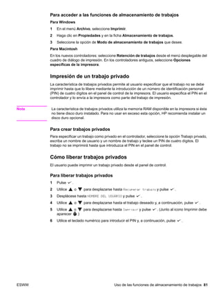ESWW Uso de las funciones de almacenamiento de trabajos 81
Para acceder a las funciones de almacenamiento de trabajos
Para Windows
1 En el menú Archivo, seleccione Imprimir.
2 Haga clic en Propiedades y en la ficha Almacenamiento de trabajos.
3 Seleccione la opción de Modo de almacenamiento de trabajos que desee.
Para Macintosh
En los nuevos controladores: seleccione Retención de trabajos desde el menú desplegable del
cuadro de diálogo de impresión. En los controladores antiguos, seleccione Opciones
específicas de la impresora.
Impresión de un trabajo privado
La característica de trabajos privados permite al usuario especificar que el trabajo no se debe
imprimir hasta que lo libere mediante la introducción de un número de identificación personal
(PIN) de cuatro dígitos en el panel de control de la impresora. El usuario especifica el PIN en el
controlador y lo envía a la impresora como parte del trabajo de impresión.
Nota La característica de trabajos privados utiliza la memoria RAM disponible en la impresora si ésta
no tiene disco duro instalado. Para no usar en exceso esta opción, HP recomienda instalar un
disco duro opcional.
Para crear trabajos privados
Para especificar un trabajo como privado en el controlador, seleccione la opción Trabajo privado,
escriba un nombre de usuario y un nombre de trabajo y teclee un PIN de cuatro dígitos. El
trabajo no se imprimirá hasta que introduzca el PIN en el panel de control.
Cómo liberar trabajos privados
El usuario puede imprimir un trabajo privado desde el panel de control.
Para liberar trabajos privados
1 Pulse .
2 Utilice o para desplazarse hasta Recuperar trabajo y pulse .
3 Desplácese hasta NOMBRE DEL USUARIO y pulse .
4 Utilice o para desplazarse hasta el trabajo deseado y, a continuación, pulse .
5 Utilice o para desplazarse hasta Imprimir y pulse . (Junto al icono Imprimir debe
aparecer .)
6 Utilice el teclado numérico para introducir el PIN y, a continuación, pulse .
 