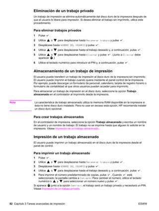 82 Capítulo 3 Tareas avanzadas de impresión ESWW
Eliminación de un trabajo privado
Un trabajo de impresión se elimina automáticamente del disco duro de la impresora después de
que el usuario lo libere para impresión. Si desea eliminar el trabajo sin imprimirlo, utilice este
procedimiento.
Para eliminar trabajos privados
1 Pulse .
2 Utilice o para desplazarse hasta Recuperar trabajo y pulse .
3 Desplácese hasta NOMBRE DEL USUARIO y pulse .
4 Utilice o para desplazarse hasta el trabajo deseado y, a continuación, pulse .
5 Utilice o para desplazarse hasta Eliminar y pulse . (Junto a Eliminar debe
aparecer .)
6 Utilice el teclado numérico para introducir el PIN y, a continuación, pulse .
Almacenamiento de un trabajo de impresión
El usuario puede transferir un trabajo de impresión al disco duro de la impresora sin imprimirlo.
El usuario puede imprimir el trabajo cuando quiera mediante el panel control de la impresora.
Por ejemplo, puede descargar un formulario de personal, calendario, tarjeta de registro horario o
formulario de contabilidad al que otros usuarios pueden acceder para imprimirlo.
Para almacenar un trabajo de impresión en el disco duro, seleccione la opción Trabajo
almacenado en el controlador al imprimirlo desde la impresora.
Nota La característica de trabajo almacenado utiliza la memoria RAM disponible en la impresora si
ésta no tiene disco duro instalado. Para no usar en exceso esta opción, HP recomienda instalar
un disco duro opcional.
Para crear trabajos almacenados
En el controlador de impresora, seleccione la opción Trabajo almacenado y escriba un nombre
de usuario y un nombre de trabajo. El trabajo no se imprime hasta que alguien lo solicite en la
impresora. Véase Impresión de un trabajo almacenado.
Impresión de un trabajo almacenado
El usuario puede imprimir un trabajo almacenado en el disco duro de la impresora desde el
panel de control.
Para imprimir un trabajo almacenado
1 Pulse .
2 Utilice o para desplazarse hasta Recuperar trabajo y pulse .
3 Desplácese hasta NOMBRE DEL USUARIO y pulse .
4 Utilice o para desplazarse hasta el trabajo deseado y, a continuación, pulse .
5 Para imprimir el número predeterminado de copias, pulse . Cuando está
seleccionado, la pantalla cambia a Copias=n. Para cambiar el número, utilice el teclado
numérico o y para seleccionar un número nuevo y pulse .
Si aparece junto a la opción Imprimir, el trabajo será un trabajo privado y necesitará un PIN.
Véase Impresión de un trabajo privado.
 