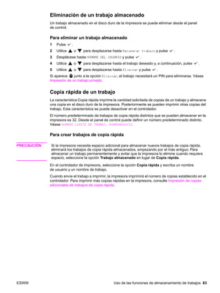 ESWW Uso de las funciones de almacenamiento de trabajos 83
Eliminación de un trabajo almacenado
Un trabajo almacenado en el disco duro de la impresora se puede eliminar desde el panel
de control.
Para eliminar un trabajo almacenado
1 Pulse .
2 Utilice o para desplazarse hasta Recuperar trabajo y pulse .
3 Desplácese hasta NOMBRE DEL USUARIO y pulse .
4 Utilice o para desplazarse hasta el trabajo deseado y, a continuación, pulse .
5 Utilice o para desplazarse hasta Eliminar y pulse .
Si aparece junto a la opción Eliminar, el trabajo necesitará un PIN para eliminarse. Véase
Impresión de un trabajo privado.
Copia rápida de un trabajo
La característica Copia rápida imprime la cantidad solicitada de copias de un trabajo y almacena
una copia en el disco duro de la impresora. Posteriormente se pueden imprimir otras copias del
trabajo. Esta característica se puede desactivar en el controlador.
El número predeterminado de trabajos de copia rápida distintos que se pueden almacenar en la
impresora es 32. Desde el panel de control puede definir un número predeterminado distinto.
Véase NÚMERO LÍMITE DE TRABAJ. GUARDADOS=32.
Para crear trabajos de copia rápida
PRECAUCIÓN Si la impresora necesita espacio adicional para almacenar nuevos trabajos de copia rápida,
eliminará los trabajos de copia rápida almacenados, empezando por el más antiguo. Para
almacenar un trabajo permanentemente y evitar que la impresora lo elimine cuando requiera
espacio, seleccione la opción Trabajo almacenado en lugar de Copia rápida.
En el controlador de impresora, seleccione la opción Copia rápida y escriba un nombre
de usuario y un nombre de trabajo.
Cuando envíe el trabajo a imprimir, la impresora imprimirá el número de copias establecido en el
controlador. Para imprimir más copias rápidas en la impresora, consulte Impresión de copias
adicionales de trabajos de copia rápida.
 