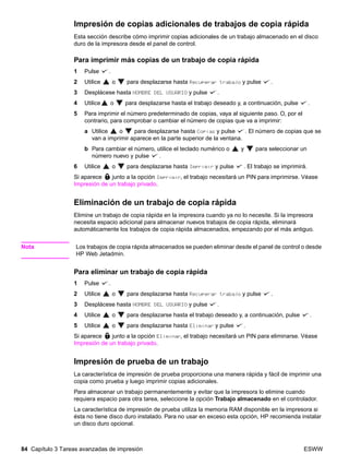 84 Capítulo 3 Tareas avanzadas de impresión ESWW
Impresión de copias adicionales de trabajos de copia rápida
Esta sección describe cómo imprimir copias adicionales de un trabajo almacenado en el disco
duro de la impresora desde el panel de control.
Para imprimir más copias de un trabajo de copia rápida
1 Pulse .
2 Utilice o para desplazarse hasta Recuperar trabajo y pulse .
3 Desplácese hasta NOMBRE DEL USUARIO y pulse .
4 Utilice o para desplazarse hasta el trabajo deseado y, a continuación, pulse .
5 Para imprimir el número predeterminado de copias, vaya al siguiente paso. O, por el
contrario, para comprobar o cambiar el número de copias que va a imprimir:
a Utilice o para desplazarse hasta Copias y pulse . El número de copias que se
van a imprimir aparece en la parte superior de la ventana.
b Para cambiar el número, utilice el teclado numérico o y para seleccionar un
número nuevo y pulse .
6 Utilice o para desplazarse hasta Imprimir y pulse . El trabajo se imprimirá.
Si aparece junto a la opción Imprimir, el trabajo necesitará un PIN para imprimirse. Véase
Impresión de un trabajo privado.
Eliminación de un trabajo de copia rápida
Elimine un trabajo de copia rápida en la impresora cuando ya no lo necesite. Si la impresora
necesita espacio adicional para almacenar nuevos trabajos de copia rápida, eliminará
automáticamente los trabajos de copia rápida almacenados, empezando por el más antiguo.
Nota Los trabajos de copia rápida almacenados se pueden eliminar desde el panel de control o desde
HP Web Jetadmin.
Para eliminar un trabajo de copia rápida
1 Pulse .
2 Utilice o para desplazarse hasta Recuperar trabajo y pulse .
3 Desplácese hasta NOMBRE DEL USUARIO y pulse .
4 Utilice o para desplazarse hasta el trabajo deseado y, a continuación, pulse .
5 Utilice o para desplazarse hasta Eliminar y pulse .
Si aparece junto a la opción Eliminar, el trabajo necesitará un PIN para eliminarse. Véase
Impresión de un trabajo privado.
Impresión de prueba de un trabajo
La característica de impresión de prueba proporciona una manera rápida y fácil de imprimir una
copia como prueba y luego imprimir copias adicionales.
Para almacenar un trabajo permanentemente y evitar que la impresora lo elimine cuando
requiera espacio para otra tarea, seleccione la opción Trabajo almacenado en el controlador.
La característica de impresión de prueba utiliza la memoria RAM disponible en la impresora si
ésta no tiene disco duro instalado. Para no usar en exceso esta opción, HP recomienda instalar
un disco duro opcional.
 