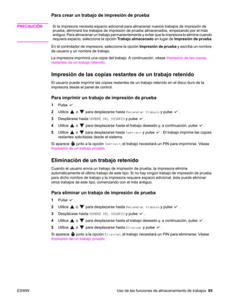 ESWW Uso de las funciones de almacenamiento de trabajos 85
Para crear un trabajo de impresión de prueba
PRECAUCIÓN Si la impresora necesita espacio adicional para almacenar nuevos trabajos de impresión de
prueba, eliminará los trabajos de impresión de prueba almacenados, empezando por el más
antiguo. Para almacenar un trabajo permanentemente y evitar que la impresora lo elimine cuando
requiera espacio, seleccione la opción Trabajo almacenado en lugar de Impresión de prueba.
En el controlador de impresora, seleccione la opción Impresión de prueba y escriba un nombre
de usuario y un nombre de trabajo.
La impresora imprimirá una copia del trabajo. A continuación, véase Impresión de las copias
restantes de un trabajo retenido.
Impresión de las copias restantes de un trabajo retenido
El usuario puede imprimir las copias restantes de un trabajo retenido en el disco duro de la
impresora desde el panel de control.
Para imprimir un trabajo de impresión de prueba
1 Pulse .
2 Utilice o para desplazarse hasta Recuperar trabajo y pulse .
3 Desplácese hasta NOMBRE DEL USUARIO y pulse .
4 Utilice o para desplazarse hasta el trabajo deseado y, a continuación, pulse .
5 Utilice o para desplazarse hasta Imprimir y pulse . El trabajo imprime las copias
restantes solicitadas desde el sistema.
Si aparece junto a la opción Imprimir, el trabajo necesitará un PIN para imprimirse. Véase
Impresión de un trabajo privado.
Eliminación de un trabajo retenido
Cuando el usuario envía un trabajo de impresión de prueba, la impresora elimina
automáticamente el último trabajo de este tipo. Si no hay ningún trabajo de impresión de prueba
para dicho nombre de trabajo y la impresora requiere espacio adicional, ésta puede eliminar
otros trabajos de este tipo, comenzando con el más antiguo.
Para eliminar un trabajo de impresión de prueba
1 Pulse .
2 Utilice o para desplazarse hasta Recuperar trabajo y pulse .
3 Desplácese hasta NOMBRE DEL USUARIO y pulse .
4 Utilice o para desplazarse hasta el trabajo deseado y, a continuación, pulse .
5 Utilice o para desplazarse hasta Eliminar y pulse .
Si aparece junto a la opción Eliminar, el trabajo necesitará un PIN para eliminarse. Véase
Impresión de un trabajo privado.
 