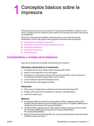 ESWW Características y ventajas de la impresora 7
1Conceptos básicos sobre la
impresora
Enhorabuena por la compra de la impresora HP LaserJet serie 9040/9050. Si todavía no lo ha
hecho, consulte la Guía de instalación inicial incluida con la impresora para recibir instrucciones
de configuración.
Ahora que la impresora está instalada y preparada para su uso, tómese tiempo para
familiarizarse con ella. Este capítulo trata la siguiente información sobre la impresora:
● Características y ventajas de la impresora
● Distribución y funcionamiento básico del panel de control
● Software de la impresora
● Servidor web incorporado
● Sistema de ayuda
Características y ventajas de la impresora
Esta sección describe las principales características de la impresora.
Velocidad y efectividad en el rendimiento
● Tecnología Transmit Once, Raster Image Processing (RIP) ONCE
● Espera de ocho segundos en la primera página
● 40 páginas por minuto (ppm) (impresora HP LaserJet serie 9040) o 50 ppm (impresora
HP LaserJet serie 9050) en papel tamaño Carta o ISO A4
● Ciclo de trabajo de hasta 300.000 páginas al mes
● Microprocesador a 533 megaherzios (MHz)
Resolución
● 600 puntos por pulgada (ppp) con Resolution Enhancement technology (REt)
● FastRes 1200 proporciona una calidad de 1.200 ppp a velocidad máxima
● Hasta 220 niveles de gris
Memoria
● 64 megabytes (MB) de memoria de acceso aleatorio (RAM), ampliable hasta 512 MB
mediante módulos estándar de memoria DDR en línea dual de 100 patillas (DIMM) para el
modelo base de la impresora HP LaserJet 9040/9050
● 128 MB de RAM, ampliable hasta 512 MB mediante módulos estándar de memoria DDR
de 100 patillas (DIMM) para las impresoras HP LaserJet 9040n/9050n y
HP LaserJet 9040dn/9050dn
● Memory Enhancement technology (MEt) que comprime automáticamente datos para utilizar
la RAM de manera más eficaz
 