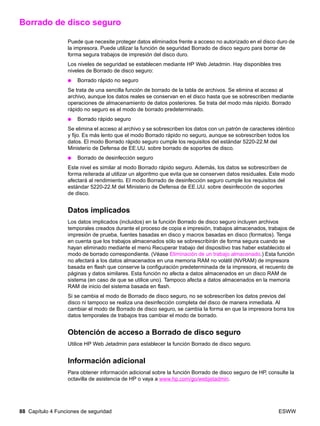 88 Capítulo 4 Funciones de seguridad ESWW
Borrado de disco seguro
Puede que necesite proteger datos eliminados frente a acceso no autorizado en el disco duro de
la impresora. Puede utilizar la función de seguridad Borrado de disco seguro para borrar de
forma segura trabajos de impresión del disco duro.
Los niveles de seguridad se establecen mediante HP Web Jetadmin. Hay disponibles tres
niveles de Borrado de disco seguro:
● Borrado rápido no seguro
Se trata de una sencilla función de borrado de la tabla de archivos. Se elimina el acceso al
archivo, aunque los datos reales se conservan en el disco hasta que se sobrescriben mediante
operaciones de almacenamiento de datos posteriores. Se trata del modo más rápido. Borrado
rápido no seguro es el modo de borrado predeterminado.
● Borrado rápido seguro
Se elimina el acceso al archivo y se sobrescriben los datos con un patrón de caracteres idéntico
y fijo. Es más lento que el modo Borrado rápido no seguro, aunque se sobrescriben todos los
datos. El modo Borrado rápido seguro cumple los requisitos del estándar 5220-22.M del
Ministerio de Defensa de EE.UU. sobre borrado de soportes de disco.
● Borrado de desinfección seguro
Este nivel es similar al modo Borrado rápido seguro. Además, los datos se sobrescriben de
forma reiterada al utilizar un algoritmo que evita que se conserven datos residuales. Este modo
afectará al rendimiento. El modo Borrado de desinfección seguro cumple los requisitos del
estándar 5220-22.M del Ministerio de Defensa de EE.UU. sobre desinfección de soportes
de disco.
Datos implicados
Los datos implicados (incluidos) en la función Borrado de disco seguro incluyen archivos
temporales creados durante el proceso de copia e impresión, trabajos almacenados, trabajos de
impresión de prueba, fuentes basadas en disco y macros basadas en disco (formatos). Tenga
en cuenta que los trabajos almacenados sólo se sobrescribirán de forma segura cuando se
hayan eliminado mediante el menú Recuperar trabajo del dispositivo tras haber establecido el
modo de borrado correspondiente. (Véase Eliminación de un trabajo almacenado.) Esta función
no afectará a los datos almacenados en una memoria RAM no volátil (NVRAM) de impresora
basada en flash que conserve la configuración predeterminada de la impresora, el recuento de
páginas y datos similares. Esta función no afecta a datos almacenados en un disco RAM de
sistema (en caso de que se utilice uno). Tampoco afecta a datos almacenados en la memoria
RAM de inicio del sistema basada en flash.
Si se cambia el modo de Borrado de disco seguro, no se sobrescriben los datos previos del
disco ni tampoco se realiza una desinfección completa del disco de manera inmediata. Al
cambiar el modo de Borrado de disco seguro, se cambia la forma en que la impresora borra los
datos temporales de trabajos tras cambiar el modo de borrado.
Obtención de acceso a Borrado de disco seguro
Utilice HP Web Jetadmin para establecer la función Borrado de disco seguro.
Información adicional
Para obtener información adicional sobre la función Borrado de disco seguro de HP, consulte la
octavilla de asistencia de HP o vaya a www.hp.com/go/webjetadmin.
 