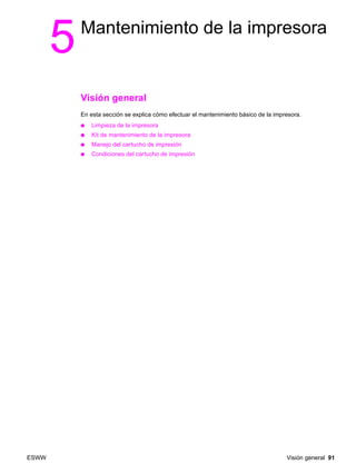 ESWW Visión general 91
5Mantenimiento de la impresora
Visión general
En esta sección se explica cómo efectuar el mantenimiento básico de la impresora.
● Limpieza de la impresora
● Kit de mantenimiento de la impresora
● Manejo del cartucho de impresión
● Condiciones del cartucho de impresión
 
