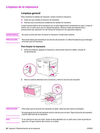 92 Capítulo 5 Mantenimiento de la impresora ESWW
Limpieza de la impresora
Limpieza general
Para mantener la calidad de impresión, limpie a fondo la impresora:
● Cada vez que cambie el cartucho de impresión
● Siempre que se produzcan problemas de calidad de impresión.
Limpie la parte exterior de la impresora con un paño ligeramente humedecido en agua. Limpie el
interior con un paño seco que no desprenda pelusa. Observe todas las advertencias y
precauciones que aparecen con las tareas de limpieza en las siguientes páginas.
ADVERTENCIA No toque el área del fusor al limpiar la impresora. Puede estar caliente.
PRECAUCIÓN Para evitar daños permanentes en el cartucho de impresión, no utilice limpiadores que contengan
amoniaco para la impresora.
Para limpiar la impresora
1 Antes de empezar, apague la impresora y desconecte todos los cables, incluido el
de alimentación.
2 Abra la cubierta delantera de la impresora y retire el cartucho de impresión.
PRECAUCIÓN Para evitar que el cartucho de impresión se dañe, utilice las dos manos al extraerlo.
No exponga el cartucho de impresión a la luz más de unos minutos. Tape el cartucho de impresión
cuando esté fuera de la impresora.
Nota Si se mancha la ropa con tóner, limpie el área afectada con un paño seco y lave la prenda en
agua fría. El agua caliente fija el tóner en el tejido.
 