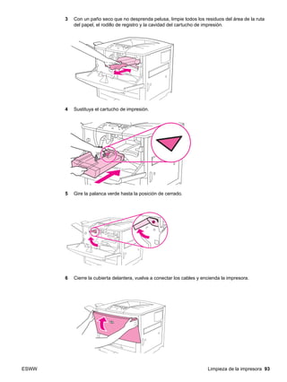 ESWW Limpieza de la impresora 93
3 Con un paño seco que no desprenda pelusa, limpie todos los residuos del área de la ruta
del papel, el rodillo de registro y la cavidad del cartucho de impresión.
4 Sustituya el cartucho de impresión.
5 Gire la palanca verde hasta la posición de cerrado.
6 Cierre la cubierta delantera, vuelva a conectar los cables y encienda la impresora.
 