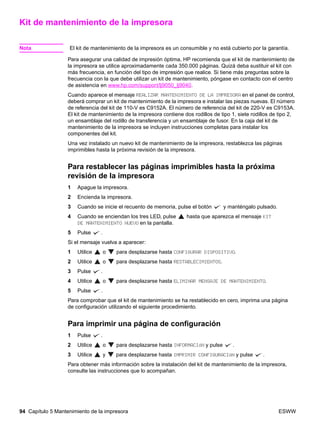 94 Capítulo 5 Mantenimiento de la impresora ESWW
Kit de mantenimiento de la impresora
Nota El kit de mantenimiento de la impresora es un consumible y no está cubierto por la garantía.
Para asegurar una calidad de impresión óptima, HP recomienda que el kit de mantenimiento de
la impresora se utilice aproximadamente cada 350.000 páginas. Quizá deba sustituir el kit con
más frecuencia, en función del tipo de impresión que realice. Si tiene más preguntas sobre la
frecuencia con la que debe utilizar un kit de mantenimiento, póngase en contacto con el centro
de asistencia en www.hp.com/support/lj9050_lj9040.
Cuando aparece el mensaje REALIZAR MANTENIMIENTO DE LA IMPRESORA en el panel de control,
deberá comprar un kit de mantenimiento de la impresora e instalar las piezas nuevas. El número
de referencia del kit de 110-V es C9152A. El número de referencia del kit de 220-V es C9153A.
El kit de mantenimiento de la impresora contiene dos rodillos de tipo 1, siete rodillos de tipo 2,
un ensamblaje del rodillo de transferencia y un ensamblaje de fusor. En la caja del kit de
mantenimiento de la impresora se incluyen instrucciones completas para instalar los
componentes del kit.
Una vez instalado un nuevo kit de mantenimiento de la impresora, restablezca las páginas
imprimibles hasta la próxima revisión de la impresora.
Para restablecer las páginas imprimibles hasta la próxima
revisión de la impresora
1 Apague la impresora.
2 Encienda la impresora.
3 Cuando se inicie el recuento de memoria, pulse el botón y manténgalo pulsado.
4 Cuando se enciendan los tres LED, pulse hasta que aparezca el mensaje KIT
DE MANTENIMIENTO NUEVO en la pantalla.
5 Pulse .
Si el mensaje vuelva a aparecer:
1 Utilice o para desplazarse hasta CONFIGURAR DISPOSITIVO.
2 Utilice o para desplazarse hasta RESTABLECIMIENTOS.
3 Pulse .
4 Utilice o para desplazarse hasta ELIMINAR MENSAJE DE MANTENIMIENTO.
5 Pulse .
Para comprobar que el kit de mantenimiento se ha restablecido en cero, imprima una página
de configuración utilizando el siguiente procedimiento.
Para imprimir una página de configuración
1 Pulse .
2 Utilice o para desplazarse hasta INFORMACIÓN y pulse .
3 Utilice y para desplazarse hasta IMPRIMIR CONFIGURACIÓN y pulse .
Para obtener más información sobre la instalación del kit de mantenimiento de la impresora,
consulte las instrucciones que lo acompañan.
 