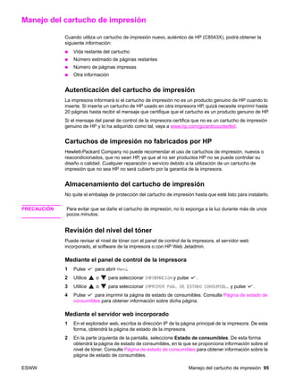 ESWW Manejo del cartucho de impresión 95
Manejo del cartucho de impresión
Cuando utiliza un cartucho de impresión nuevo, auténtico de HP (C8543X), podrá obtener la
siguiente información:
● Vida restante del cartucho
● Número estimado de páginas restantes
● Número de páginas impresas
● Otra información
Autenticación del cartucho de impresión
La impresora informará si el cartucho de impresión no es un producto genuino de HP cuando lo
inserte. Si inserta un cartucho de HP usado en otra impresora HP, quizá necesite imprimir hasta
20 páginas hasta recibir el mensaje que certifique que el cartucho es un producto genuino de HP.
Si el mensaje del panel de control de la impresora certifica que no es un cartucho de impresión
genuino de HP y lo ha adquirido como tal, vaya a www.hp.com/go/anticounterfeit.
Cartuchos de impresión no fabricados por HP
Hewlett-Packard Company no puede recomendar el uso de cartuchos de impresión, nuevos o
reacondicionados, que no sean HP, ya que al no ser productos HP no se puede controlar su
diseño o calidad. Cualquier reparación o servicio debido a la utilización de un cartucho de
impresión que no sea HP no será cubierto por la garantía de la impresora.
Almacenamiento del cartucho de impresión
No quite el embalaje de protección del cartucho de impresión hasta que esté listo para instalarlo.
PRECAUCIÓN Para evitar que se dañe el cartucho de impresión, no lo exponga a la luz durante más de unos
pocos minutos.
Revisión del nivel del tóner
Puede revisar el nivel de tóner con el panel de control de la impresora, el servidor web
incorporado, el software de la impresora o con HP Web Jetadmin.
Mediante el panel de control de la impresora
1 Pulse para abrir Menú.
2 Utilice o para seleccionar INFORMACIÓN y pulse .
3 Utilice o para seleccionar IMPRIMIR PÁG. DE ESTADO CONSUMIBL. y pulse .
4 Pulse para imprimir la página de estado de consumibles. Consulte Página de estado de
consumibles para obtener información sobre dicha página.
Mediante el servidor web incorporado
1 En el explorador web, escriba la dirección IP de la página principal de la impresora. De esta
forma, obtendrá la página de estado de la impresora.
2 En la parte izquierda de la pantalla, seleccione Estado de consumibles. De esta forma
obtendrá la página de estado de consumibles, en la que se proporciona información sobre el
nivel de tóner. Consulte Página de estado de consumibles para obtener información sobre la
página de estado de consumibles.
 