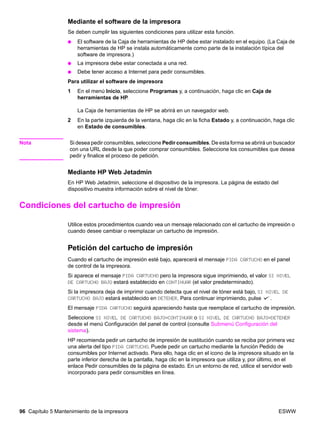96 Capítulo 5 Mantenimiento de la impresora ESWW
Mediante el software de la impresora
Se deben cumplir las siguientes condiciones para utilizar esta función.
● El software de la Caja de herramientas de HP debe estar instalado en el equipo. (La Caja de
herramientas de HP se instala automáticamente como parte de la instalación típica del
software de impresora.)
● La impresora debe estar conectada a una red.
● Debe tener acceso a Internet para pedir consumibles.
Para utilizar el software de impresora
1 En el menú Inicio, seleccione Programas y, a continuación, haga clic en Caja de
herramientas de HP.
La Caja de herramientas de HP se abrirá en un navegador web.
2 En la parte izquierda de la ventana, haga clic en la ficha Estado y, a continuación, haga clic
en Estado de consumibles.
Nota Si desea pedir consumibles, seleccione Pedir consumibles. De esta forma se abrirá un buscador
con una URL desde la que poder comprar consumibles. Seleccione los consumibles que desea
pedir y finalice el proceso de petición.
Mediante HP Web Jetadmin
En HP Web Jetadmin, seleccione el dispositivo de la impresora. La página de estado del
dispositivo muestra información sobre el nivel de tóner.
Condiciones del cartucho de impresión
Utilice estos procedimientos cuando vea un mensaje relacionado con el cartucho de impresión o
cuando desee cambiar o reemplazar un cartucho de impresión.
Petición del cartucho de impresión
Cuando el cartucho de impresión esté bajo, aparecerá el mensaje PIDA CARTUCHO en el panel
de control de la impresora.
Si aparece el mensaje PIDA CARTUCHO pero la impresora sigue imprimiendo, el valor SI NIVEL
DE CARTUCHO BAJO estará establecido en CONTINUAR (el valor predeterminado).
Si la impresora deja de imprimir cuando detecta que el nivel de tóner está bajo, SI NIVEL DE
CARTUCHO BAJO estará establecido en DETENER. Para continuar imprimiendo, pulse .
El mensaje PIDA CARTUCHO seguirá apareciendo hasta que reemplace el cartucho de impresión.
Seleccione SI NIVEL DE CARTUCHO BAJO=CONTINUAR o SI NIVEL DE CARTUCHO BAJO=DETENER
desde el menú Configuración del panel de control (consulte Submenú Configuración del
sistema).
HP recomienda pedir un cartucho de impresión de sustitución cuando se reciba por primera vez
una alerta del tipo PIDA CARTUCHO. Puede pedir un cartucho mediante la función Pedido de
consumibles por Internet activado. Para ello, haga clic en el icono de la impresora situado en la
parte inferior derecha de la pantalla, haga clic en la impresora que utiliza y, por último, en el
enlace Pedir consumibles de la página de estado. En un entorno de red, utilice el servidor web
incorporado para pedir consumibles en línea.
 
