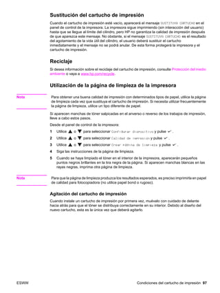 ESWW Condiciones del cartucho de impresión 97
Sustitución del cartucho de impresión
Cuando el cartucho de impresión esté vacío, aparecerá el mensaje SUSTITUYA CARTUCHO en el
panel de control de la impresora. La impresora sigue imprimiendo (sin interacción del usuario)
hasta que se llegue al límite del cilindro, pero HP no garantiza la calidad de impresión después
de que aparezca este mensaje. No obstante, si el mensaje SUSTITUYA CARTUCHO es el resultado
del agotamiento de la vida útil del cilindro, el usuario deberá sustituir el cartucho
inmediatamente y el mensaje no se podrá anular. De esta forma protegerá la impresora y el
cartucho de impresión.
Reciclaje
Si desea información sobre el reciclaje del cartucho de impresión, consulte Protección del medio
ambiente o vaya a www.hp.com/recycle.
Utilización de la página de limpieza de la impresora
Nota Para obtener una buena calidad de impresión con determinados tipos de papel, utilice la página
de limpieza cada vez que sustituya el cartucho de impresión. Si necesita utilizar frecuentemente
la página de limpieza, utilice un tipo diferente de papel.
Si aparecen manchas de tóner salpicadas en el anverso o reverso de los trabajos de impresión,
lleve a cabo estos pasos.
Desde el panel de control de la impresora:
1 Utilice o para seleccionar Configurar dispositivo y pulse .
2 Utilice o para seleccionar Calidad de impresión y pulse .
3 Utilice o para seleccionar Crear página de limpieza y pulse .
4 Siga las instrucciones de la página de limpieza.
5 Cuando se haya limpiado el tóner en el interior de la impresora, aparecerán pequeños
puntos negros brillantes en la tira negra de la página. Si aparecen manchas blancas en las
rayas negras, imprima otra página de limpieza.
Nota Para que la página de limpieza produzca los resultados esperados, es preciso imprimirla en papel
de calidad para fotocopiadora (no utilice papel bond o rugoso).
Agitación del cartucho de impresión
Cuando instale un cartucho de impresión por primera vez, muévalo con cuidado de delante
hacia atrás para que el tóner se distribuya correctamente en su interior. Debido al diseño del
nuevo cartucho, esta es la única vez que deberá agitarlo.
 