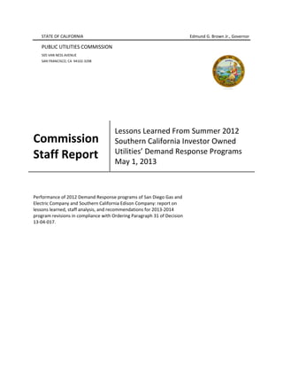 STATE OF CALIFORNIA Edmund G. Brown Jr., Governor
PUBLIC UTILITIES COMMISSION
505 VAN NESS AVENUE
SAN FRANCISCO, CA 94102 3298
Commission
Staff Report
Lessons Learned From Summer 2012
Southern California Investor Owned
Utilities’’ Demand Response Programs
May 1, 2013
Performance of 2012 Demand Response programs of San Diego Gas and
Electric Company and Southern California Edison Company: report on
lessons learned, staff analysis, and recommendations for 2013 2014
program revisions in compliance with Ordering Paragraph 31 of Decision
13 04 017.
 