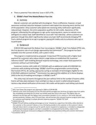 44
There is potential ‘‘free ridership’’ issue in SCE’’s PTR.
C. SDG&E’’s Peak Time Rebate/Reduce Your Use
1) Summary
Overall, customers are satisfied with the program. There is difference, however, in load
awareness and load reduction between customers who opted into receiving alerts and the rest
of the population. Only customers who opted into receiving utility notification significantly
reduced load. However, the entire population qualifies for bill credits. Awareness of the
program, reflected by the willingness to sign up for receiving alerts, seems to indicate more
willingness to reduce load. Staff identified an issue with ‘‘free ridership’’, where customers are
paid even though they didn’’t significantly reduce any load. Staff recommends changing PTR
from a default program to an opt in program, paying bill credits only to customers who opt in
to participate.
2) Background
D.08 02 034 approved the Reduce Your Use program, SDG&E’’s Peak Time Rebate (PTR) rate,
the first dynamic rate of such design approved by the Commission65
. The program has been
available since the summer of 2012, with a pilot in 2011.
The program is implemented as proposed: ‘‘A two level PTR incentive with a higher level
payment for customers who reduce electric usage below an established CRL [customer
reference level]66
with enabling demand response technology, and a lower level payment to
customers without such technology.’’67
Customers receive a bill credit of 0.75$/kWh with an additional credit of 0.50$/kWh for
customers with enabling technology. SDG&E’’s tariff lists programmable communicating
thermostats (PCTs), AC cycling, pool pump cycling as examples of technologies eligible for the
0.50¢/kWh additional incentive.68
Commission has approved the addition of In Home Displays
(IHD) to the list of enabling technologies in SDG&E’’s tariff.69
The utility may call events throughout the year without limit to the number of events called.
Events will take place between 11am and 6pm on days an event is called and participants
receive a day ahead notification of the event. Bill credits will be paid in each billing cycle based
65
SCE’’s Save Power Day program was approved in 2009 on D.09 08 028.
66
Defined as the ‘‘total consumption for the PTR event period averaged over the three (3) highest days from within
the immediately preceding five (5) similar non holiday week days prior to the event. The highest days are
defined to be the days with the highest total consumption between 11 a.m. and 6 p.m. The similar days will
exclude weekends, holidays, other PTR event days, and will exclude other demand response program event days
for customers participating in multiple demand response programs.’’ SDG&E PTR Tariff.
67
D.08 02 034 at 22.
68
SDG&E PTR tariff defines enabling technologies as to be ‘‘initiated via a signal from the Utility, either directly to
the customer or the customer’’s device, or via a third party provider to the customer or the customer’’s device
that will reduce electric energy end use for specific electric equipment or appliances, is included in a designated
Utility demand response program, and that is acceptable to and approved by the Utility, subject to the
verification of processes necessary to safeguard confidential and proprietary Utility and customer information.’’
69
D.13 04 017, OP 22
 
