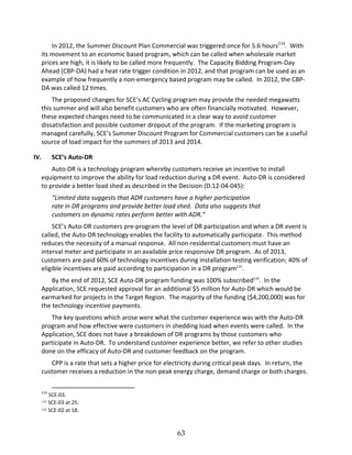 63
In 2012, the Summer Discount Plan Commercial was triggered once for 5.6 hours114
. With
its movement to an economic based program, which can be called when wholesale market
prices are high, it is likely to be called more frequently. The Capacity Bidding Program Day
Ahead (CBP DA) had a heat rate trigger condition in 2012, and that program can be used as an
example of how frequently a non emergency based program may be called. In 2012, the CBP
DA was called 12 times.
The proposed changes for SCE’’s AC Cycling program may provide the needed megawatts
this summer and will also benefit customers who are often financially motivated. However,
these expected changes need to be communicated in a clear way to avoid customer
dissatisfaction and possible customer dropout of the program. If the marketing program is
managed carefully, SCE’’s Summer Discount Program for Commercial customers can be a useful
source of load impact for the summers of 2013 and 2014.
IV. SCE’’s Auto DR
Auto DR is a technology program whereby customers receive an incentive to install
equipment to improve the ability for load reduction during a DR event. Auto DR is considered
to provide a better load shed as described in the Decision (D.12 04 045):
““Limited data suggests that ADR customers have a higher participation
rate in DR programs and provide better load shed. Data also suggests that
customers on dynamic rates perform better with ADR.””
SCE’’s Auto DR customers pre program the level of DR participation and when a DR event is
called, the Auto DR technology enables the facility to automatically participate. This method
reduces the necessity of a manual response. All non residential customers must have an
interval meter and participate in an available price responsive DR program. As of 2013,
customers are paid 60% of technology incentives during installation testing verification; 40% of
eligible incentives are paid according to participation in a DR program115
.
By the end of 2012, SCE Auto DR program funding was 100% subscribed116
. In the
Application, SCE requested approval for an additional $5 million for Auto DR which would be
earmarked for projects in the Target Region. The majority of the funding ($4,200,000) was for
the technology incentive payments.
The key questions which arose were what the customer experience was with the Auto DR
program and how effective were customers in shedding load when events were called. In the
Application, SCE does not have a breakdown of DR programs by those customers who
participate in Auto DR. To understand customer experience better, we refer to other studies
done on the efficacy of Auto DR and customer feedback on the program.
CPP is a rate that sets a higher price for electricity during critical peak days. In return, the
customer receives a reduction in the non peak energy charge, demand charge or both charges.
114
SCE 03.
115 SCE 03 at 25.
116 SCE 02 at 18.
 