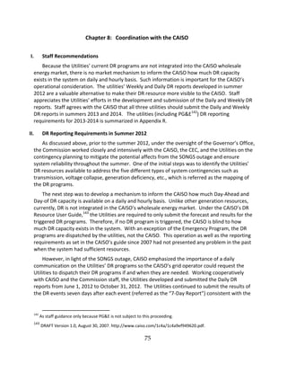 75
Chapter 8: Coordination with the CAISO
I. Staff Recommendations
Because the Utilities’’ current DR programs are not integrated into the CAISO wholesale
energy market, there is no market mechanism to inform the CAISO how much DR capacity
exists in the system on daily and hourly basis. Such information is important for the CAISO’’s
operational consideration. The utilities’’ Weekly and Daily DR reports developed in summer
2012 are a valuable alternative to make their DR resource more visible to the CAISO. Staff
appreciates the Utilities’’ efforts in the development and submission of the Daily and Weekly DR
reports. Staff agrees with the CAISO that all three utilities should submit the Daily and Weekly
DR reports in summers 2013 and 2014. The utilities (including PG&E142
) DR reporting
requirements for 2013 2014 is summarized in Appendix R.
II. DR Reporting Requirements in Summer 2012
As discussed above, prior to the summer 2012, under the oversight of the Governor’’s Office,
the Commission worked closely and intensively with the CAISO, the CEC, and the Utilities on the
contingency planning to mitigate the potential affects from the SONGS outage and ensure
system reliability throughout the summer. One of the initial steps was to identify the Utilities’’
DR resources available to address the five different types of system contingencies such as
transmission, voltage collapse, generation deficiency, etc., which is referred as the mapping of
the DR programs.
The next step was to develop a mechanism to inform the CAISO how much Day Ahead and
Day of DR capacity is available on a daily and hourly basis. Unlike other generation resources,
currently, DR is not integrated in the CAISO’’s wholesale energy market. Under the CAISO’’s DR
Resource User Guide,143
the Utilities are required to only submit the forecast and results for the
triggered DR programs. Therefore, if no DR program is triggered, the CAISO is blind to how
much DR capacity exists in the system. With an exception of the Emergency Program, the DR
programs are dispatched by the utilities, not the CAISO. This operation as well as the reporting
requirements as set in the CAISO’’s guide since 2007 had not presented any problem in the past
when the system had sufficient resources.
However, in light of the SONGS outage, CAISO emphasized the importance of a daily
communication on the Utilities’’ DR programs so the CAISO’’s grid operator could request the
Utilities to dispatch their DR programs if and when they are needed. Working cooperatively
with CAISO and the Commission staff, the Utilities developed and submitted the Daily DR
reports from June 1, 2012 to October 31, 2012. The Utilities continued to submit the results of
the DR events seven days after each event (referred as the ““7 Day Report””) consistent with the
142
As staff guidance only because PG&E is not subject to this proceeding.
143
DRAFT Version 1.0, August 30, 2007. http://www.caiso.com/1c4a/1c4a9ef949620.pdf.
 