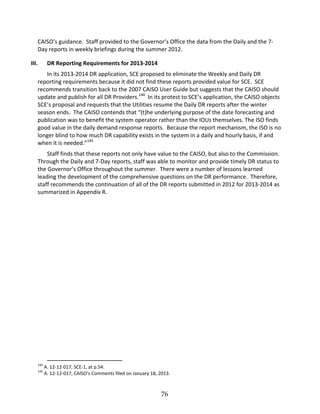 76
CAISO’’s guidance. Staff provided to the Governor’’s Office the data from the Daily and the 7
Day reports in weekly briefings during the summer 2012.
III. DR Reporting Requirements for 2013 2014
In its 2013 2014 DR application, SCE proposed to eliminate the Weekly and Daily DR
reporting requirements because it did not find these reports provided value for SCE. SCE
recommends transition back to the 2007 CAISO User Guide but suggests that the CAISO should
update and publish for all DR Providers.144
In its protest to SCE’’s application, the CAISO objects
SCE’’s proposal and requests that the Utilities resume the Daily DR reports after the winter
season ends. The CAISO contends that ““(t)he underlying purpose of the date forecasting and
publication was to benefit the system operator rather than the IOUs themselves. The ISO finds
good value in the daily demand response reports. Because the report mechanism, the ISO is no
longer blind to how much DR capability exists in the system in a daily and hourly basis, if and
when it is needed.””145
Staff finds that these reports not only have value to the CAISO, but also to the Commission.
Through the Daily and 7 Day reports, staff was able to monitor and provide timely DR status to
the Governor’’s Office throughout the summer. There were a number of lessons learned
leading the development of the comprehensive questions on the DR performance. Therefore,
staff recommends the continuation of all of the DR reports submitted in 2012 for 2013 2014 as
summarized in Appendix R.
144
A. 12 12 017, SCE 1, at p.54.
145
A. 12 12 017, CAISO’’s Comments filed on January 18, 2013.
 