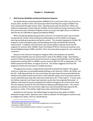 5
Chapter 1: Introduction
I. 2012 Summer Reliability and Demand Response Programs
San Onofre Nuclear Generating Station (SONGS) Units 2 and 3 were taken out of service in
January 2012. By March 2012, the Commission determined that the outage of SONGS’’ two
units could extend through summer 2012. Working closely with the Governor’’s Office, the
California Independent System Operator (CAISO), and the California Energy Commission (CEC),
the Commission took immediate mitigation actions to ensure that lights stay on in California
with the loss of 2,200 MW of capacity provided by SONGS.3
When considering adding new generation resources,4
an important action was to further
incorporate the Utilities’’ Demand Response (DR) programs into the CAISO’’s contingency
planning and daily grid operations during the summer. This included mapping the Utilities’’ DR
programs to grid contingency plans and developing new daily and weekly DR reporting
requirements. In addition, the Commission also moved swiftly to approve three new DR
programs for summer 2012: SDG&E’’s Peak Time Rebate (PTR) for commercial customers and
Demand Bidding Program (DBP); and SCE’’s 10 for 10 conservation program for non residential
customers.5
Because of the intensive interagency mitigation effort and relatively cool weather,
California grid reliability was not compromised in spite of the SONGS outage. Nevertheless,
southern California experienced several heat waves in August and September with the highest
temperature reaching 109°F in SDG&E’’s service area and 100°F for SCE on September 14.6
The
CAISO issued two Flex Alerts: on August 10 and 14. The Utilities triggered all of their DR
programs at least once and some on multiple occasions.
Throughout the summer, Energy Division (ED) staff monitored the Utilities’’ DR program
events on a daily basis and provided weekly briefings to the Governor’’s Office, the CAISO, and
the CEC. Staff observed that, for many event days, the load impact forecasts provided by the
Utilities to the CAISO and the Commission in their daily DR reports were inconsistent with the
results submitted seven days after each event (referred as the ““7 Day report””). In some cases,
the Utilities reported much lower load reduction results than they originally forecasted. In
addition, load impact forecasts provided by the Utilities throughout the summer were lower
than the capacity counted for the 2012 Resource Adequacy (RA) Requirement. This raised a
question as to whether the Commission might have overestimated DR load impact for RA
purposes or, rather, if the Utilities might have under utilized their DR programs.
Sometime in mid summer, the Utilities began to experience price spikes in CAISO’’s
wholesale energy market. Questions were raised on whether the DR programs could be used
to mitigate price spikes, and if so, should they be.
3
http://www.songscommunity.com/value.asp
4
Retired Huntington Beach Units 3 and 4 were brought back on line temporarily.
5
Resolutions E 4502 and E 4511
6
A 1 in 10 (or 10% probability) weather condition in any given years.
 