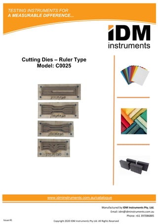Manufactured by IDM Instruments Pty. Ltd.
Email: idm@idminstruments.com.au
Phone: +61 397086885
Cutting Dies – Ruler Type
Model: C0025
Copyright 2020 IDM Instruments Pty Ltd. All Rights Reserved
TESTING INSTRUMENTS FOR
A MEASURABLE DIFFERENCE...
www.idminstruments.com.au/catalogue
Issue #1
 