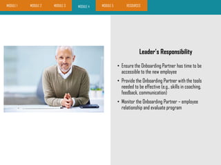 Leader’s Responsibility
• Ensure the Onboarding Partner has time to be
accessible to the new employee
• Provide the Onboarding Partner with the tools
needed to be effective (e.g., skills in coaching,
feedback, communication)
• Monitor the Onboarding Partner – employee
relationship and evaluate program
MODULE 4MODULE 1 MODULE 2 MODULE 5 RESOURCESMODULE 3
 