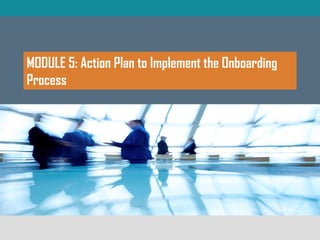 MODULE 5: Action Plan to Implement the Onboarding
Process
 