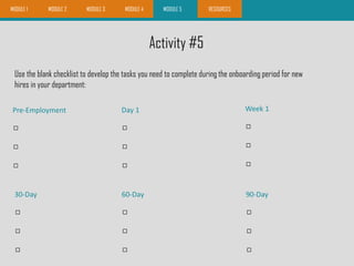 Activity #5
Use the blank checklist to develop the tasks you need to complete during the onboarding period for new
hires in your department:
MODULE 3 MODULE 4 MODULE 5 RESOURCESMODULE 1 MODULE 2



Pre-Employment



Day 1



Week 1



30-Day



60-Day



90-Day
MODULE 3 RESOURCES
 