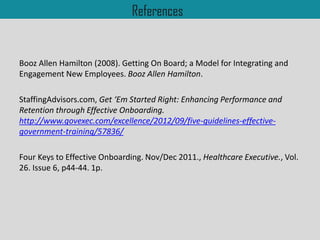 References
Booz Allen Hamilton (2008). Getting On Board; a Model for Integrating and
Engagement New Employees. Booz Allen Hamilton.
StaffingAdvisors.com, Get ‘Em Started Right: Enhancing Performance and
Retention through Effective Onboarding.
http://www.govexec.com/excellence/2012/09/five-guidelines-effective-
government-training/57836/
Four Keys to Effective Onboarding. Nov/Dec 2011., Healthcare Executive., Vol.
26. Issue 6, p44-44. 1p.
 