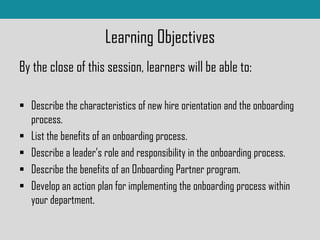Learning Objectives
By the close of this session, learners will be able to:
 Describe the characteristics of new hire orientation and the onboarding
process.
 List the benefits of an onboarding process.
 Describe a leader’s role and responsibility in the onboarding process.
 Describe the benefits of an Onboarding Partner program.
 Develop an action plan for implementing the onboarding process within
your department.
 