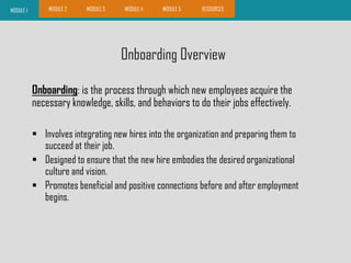 Onboarding Overview
MODULE 1 MODULE 2 MODULE 3 MODULE 4 MODULE 5 RESOURCES
Onboarding: is the process through which new employees acquire the
necessary knowledge, skills, and behaviors to do their jobs effectively.
 Involves integrating new hires into the organization and preparing them to
succeed at their job.
 Designed to ensure that the new hire embodies the desired organizational
culture and vision.
 Promotes beneficial and positive connections before and after employment
begins.
 
